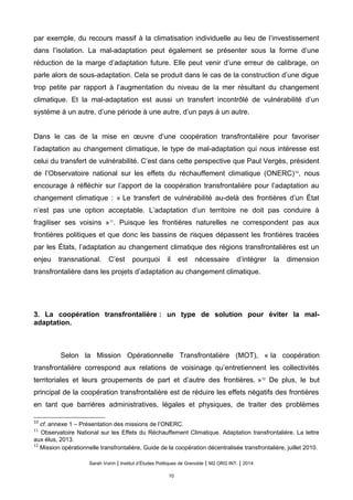 par exemple, du recours massif à la climatisation individuelle au lieu de l’investissement
dans l’isolation. La mal-adaptation peut également se présenter sous la forme d’une
réduction de la marge d’adaptation future. Elle peut venir d’une erreur de calibrage, on
parle alors de sous-adaptation. Cela se produit dans le cas de la construction d’une digue
trop petite par rapport à l’augmentation du niveau de la mer résultant du changement
climatique. Et la mal-adaptation est aussi un transfert incontrôlé de vulnérabilité d’un
système à un autre, d’une période à une autre, d’un pays à un autre.
Dans le cas de la mise en œuvre d’une coopération transfrontalière pour favoriser
l’adaptation au changement climatique, le type de mal-adaptation qui nous intéresse est
celui du transfert de vulnérabilité. C’est dans cette perspective que Paul Vergès, président
de l’Observatoire national sur les effets du réchauffement climatique (ONERC)10
, nous
encourage à réfléchir sur l’apport de la coopération transfrontalière pour l’adaptation au
changement climatique : « Le transfert de vulnérabilité au-delà des frontières d’un État
n’est pas une option acceptable. L’adaptation d’un territoire ne doit pas conduire à
fragiliser ses voisins »11
. Puisque les frontières naturelles ne correspondent pas aux
frontières politiques et que donc les bassins de risques dépassent les frontières tracées
par les États, l’adaptation au changement climatique des régions transfrontalières est un
enjeu transnational. C’est pourquoi il est nécessaire d’intégrer la dimension
transfrontalière dans les projets d’adaptation au changement climatique.
3. La coopération transfrontalière : un type de solution pour éviter la mal-
adaptation.
Selon la Mission Opérationnelle Transfrontalière (MOT), « la coopération
transfrontalière correspond aux relations de voisinage qu’entretiennent les collectivités
territoriales et leurs groupements de part et d’autre des frontières. »12
De plus, le but
principal de la coopération transfrontalière est de réduire les effets négatifs des frontières
en tant que barrières administratives, légales et physiques, de traiter des problèmes
10
cf. annexe 1 – Présentation des missions de l’ONERC.
11
Observatoire National sur les Effets du Réchauffement Climatique. Adaptation transfrontalière. La lettre
aux élus, 2013.
12
Mission operationnelle transfrontaliere, Guide de la cooperation decentralisee transfrontaliere, juillet 2010.
Sarah Voirin | Institut d’Études Politiques de Grenoble | M2 ORG INT. | 2014
10
 