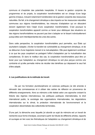 communs et d’exploiter des potentiels inexploités. À travers la gestion conjointe de
programmes et de projets, la coopération transfrontalière est en charge d’une large
gamme d’enjeux, incluant notamment l’amélioration de la gestion conjointe des ressources
naturelles. De fait, si le changement climatique a des impacts sur les ressources naturelles
communes aux régions transfrontalières, les mesures d’adaptation qui en découlent
doivent également faire l’objet d’une coopération transfrontalière. C’est pourquoi la
coopération transfrontalière apparaît comme un levier pour débloquer des situations où
des régions transfrontalières ne peuvent pas bien s’adapter en le faisant individuellement
puisqu’elles sont interdépendantes les unes des autres.
Dans cette perspective, la coopération transfrontalière peut permettre, aux États qui
souhaitent s’adapter, d’éviter le transfert de vulnérabilité au changement climatique, et de
se détourner d’une trajectoire menant à la mal-adaptation. Elle peut également contribuer
à ce que les pays coopérant se partagent l’effort d’adaptation par la mutualisation des
compétences. Et dans le meilleur des cas, la coopération transfrontalière peut être un
levier pour que l’adaptation au changement climatique ne soit plus perçue comme une
contrainte et qu’elle permette même de récolter des bénéfices qui dépassent le seul fait
d’être adapté.
4. Les justifications de la méthode de travail.
De par ma formation pluridisciplinaire en sciences politiques j’ai été amenée à
réinvestir des connaissances et à utiliser des cadres de réflexion en provenance de
différents enseignements. Ainsi ce mémoire a été réalisé selon une approche croisant la
théorie des régimes internationaux, les politiques publiques internationales, le droit
international public, la sociologie des organisations internationales, les négociations
internationales sur le climat, la protection internationale de l’environnement et la
coopération décentralisée des collectivités territoriales.
D’une part, la démarche avec laquelle j’ai abordé ce sujet de mémoire est un travail de
recherche sous forme d'analyse, accompli à partir de l’étude de différents articles, rapports
et ouvrages en lien avec les thématiques de l’adaptation au changement climatique et de
Sarah Voirin | Institut d’Études Politiques de Grenoble | M2 ORG INT. | 2014
11
 