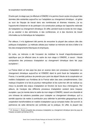 la coopération transfrontalière.
D’autre part, le stage que j’ai effectué à l’ONERC m’a permis d’avoir accès à la plupart des
données clés existantes aujourd’hui sur l’adaptation au changement climatique ; et grâce
au suivi de l’équipe de travail dans ses nombreuses et diverses missions, j’ai eu
l’opportunité d’observer et de participer à la construction pratique de l’approche nationale
de l’adaptation au changement climatique. En effet, pendant toute la durée de mon stage,
j’ai pu assister à des séminaires, à des conférences, et à des réunions de travail
informelles sur la thématique de l’adaptation.
Par ailleurs, il m’a également été permis de rencontrer la plupart des acteurs clés des
politiques d’adaptation. La méthode utilisée pour réaliser ce mémoire est donc d’allier à la
fois des enseignements théoriques et empiriques.
En outre, ce mémoire à été l’occasion de mobiliser le travail d’approfondissement
spécifique que j’ai effectué dans le cadre de mon stage à l’ONERC, à savoir : l’étude
comparative des processus d’adaptation au changement climatique dans les pays
européens13
.
La France étant un des pays les plus en avance dans son processus d’adaptation au
changement climatique aujourd’hui et l’ONERC étant le point focal de l’adaptation en
France, il a semblé judicieux de prendre pour point de départ l’étude de la coopération en
matière d’adaptation aux frontières de la France selon des axes complémentaires. Ceci
implique d’explorer à la fois le pourtour métropolitain et les outre-mer afin de restituer au
mieux la pluralité des enjeux d’adaptation en fonction de leurs lieux d’émergence. Par
ailleurs, de l’analyse des différents processus d’adaptation existant dans l’espace
européen, que j’ai menée dans le cadre de mon stage à l’ONERC, ressort une diversité et
une richesse de solutions possibles pour s’adapter au changement climatique, qu’il a
semblé opportun de mettre à contribution pour délimiter le périmètre géographique de la
coopération transfrontalière en matière d’adaptation que je comptais traiter. De surcroît, la
pertinence de cette démarche est confortée par la pratique. En effet, la plupart des
13
Cf. Annexe 3 - Étude comparée des processus d’adaptation au changement climatique dans les pays de
l’espace européen (printemps 2014).
Sarah Voirin | Institut d’Études Politiques de Grenoble | M2 ORG INT. | 2014
12
 