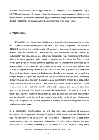 réunions internationales d’échanges formelles et informelles sur l’adaptation auquel
l’ONERC participe sont principalement des réunions entre pays européens, et qui plus est
transfrontaliers, et semblent cristalliser depuis un certain temps une demande croissante
d’aide à l’adaptation par mutualisation des compétences entre pays voisins.
5. Problématique.
L’adaptation au changement climatique est aujourd’hui reconnue comme un enjeu
de coopération internationale puisqu’elle vient d’être mise à l’agenda politique de la
CCNUCC au même titre que l’atténuation. Cependant et puisque cette reconnaissance est
récente, tous les aspects de l’adaptation ne sont pas encore pris en compte. La
mutualisation des compétences des acteurs de l’adaptation reste majoritairement affectée
à l’aide au développement tandis que la coopération aux frontières des États, comme
option pour gérer un risque commun accentué par le changement climatique et les
répercussions de ce risque d’un pays voisin à un autre, ne semble pas suffisamment
étudiée, en regard de l’importance que ce volet recouvre dans le processus d’adaptation.
Cela peut s’expliquer parce que l’adaptation elle-même est encore un concept mal
compris et que la plupart des pays ne sont pas suffisamment avancés dans l’élaboration
de leur stratégie et de leur plan d’adaptation pour comprendre l’intérêt de la coopération
transfrontalière dans le processus d’adaptation. Ceci pose problème puisque, comme
nous l’avons vu, la coopération transfrontalière est nécessaire dans certains cas, d’une
part pour se prémunir d’un éventuel transfert de vulnérabilités d’un pays à un autre, et
d’autre part, pour que les coûts d’adaptation du pays qui choisit de s’adapter ne soient pas
plus élevés qu’ils ne le devraient parce que le pays voisin ne le fait pas, et donc pour
éviter que l’adaptation de certains pays ne se traduisent par une mal-adaptation dans un
ou plusieurs autres pays.
Si la coopération transfrontalière est une des clefs pour améliorer le processus
d’adaptation au changement climatique, il s’agit alors de savoir comment développer ce
type de coopération et quels sont les obstacles à l’intégration de la coopération
transfrontalière dans les processus d’adaptation. En effet, même lorsque des pays
réussissent à se mettre d’accord pour se lancer dans un projet de coopération
Sarah Voirin | Institut d’Études Politiques de Grenoble | M2 ORG INT. | 2014
13
 