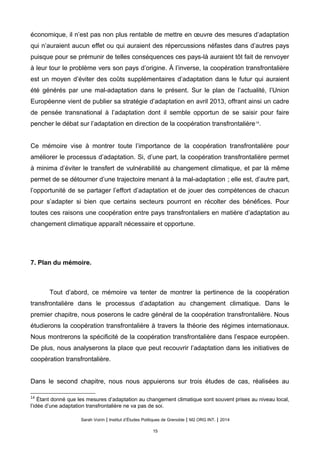 économique, il n’est pas non plus rentable de mettre en œuvre des mesures d’adaptation
qui n’auraient aucun effet ou qui auraient des répercussions néfastes dans d’autres pays
puisque pour se prémunir de telles conséquences ces pays-là auraient tôt fait de renvoyer
à leur tour le problème vers son pays d’origine. À l’inverse, la coopération transfrontalière
est un moyen d’éviter des coûts supplémentaires d’adaptation dans le futur qui auraient
été générés par une mal-adaptation dans le présent. Sur le plan de l’actualité, l’Union
Européenne vient de publier sa stratégie d’adaptation en avril 2013, offrant ainsi un cadre
de pensée transnational à l’adaptation dont il semble opportun de se saisir pour faire
pencher le débat sur l’adaptation en direction de la coopération transfrontalière14
.
Ce mémoire vise à montrer toute l’importance de la coopération transfrontalière pour
améliorer le processus d’adaptation. Si, d’une part, la coopération transfrontalière permet
à minima d’éviter le transfert de vulnérabilité au changement climatique, et par là même
permet de se détourner d’une trajectoire menant à la mal-adaptation ; elle est, d’autre part,
l’opportunité de se partager l’effort d’adaptation et de jouer des compétences de chacun
pour s’adapter si bien que certains secteurs pourront en récolter des bénéfices. Pour
toutes ces raisons une coopération entre pays transfrontaliers en matière d’adaptation au
changement climatique apparaît nécessaire et opportune.
7. Plan du mémoire.
Tout d’abord, ce mémoire va tenter de montrer la pertinence de la coopération
transfrontalière dans le processus d’adaptation au changement climatique. Dans le
premier chapitre, nous poserons le cadre général de la coopération transfrontalière. Nous
étudierons la coopération transfrontalière à travers la théorie des régimes internationaux.
Nous montrerons la spécificité de la coopération transfrontalière dans l’espace européen.
De plus, nous analyserons la place que peut recouvrir l’adaptation dans les initiatives de
coopération transfrontalière.
Dans le second chapitre, nous nous appuierons sur trois études de cas, réalisées au
14
Étant donné que les mesures d’adaptation au changement climatique sont souvent prises au niveau local,
l’idée d’une adaptation transfrontalière ne va pas de soi.
Sarah Voirin | Institut d’Études Politiques de Grenoble | M2 ORG INT. | 2014
15
 