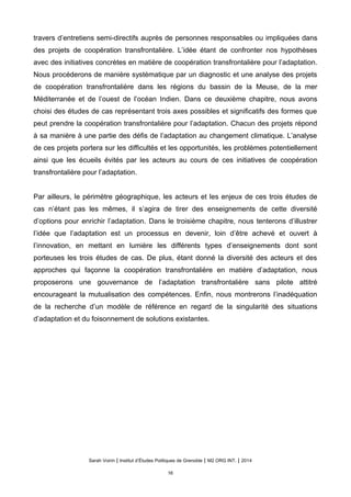 travers d’entretiens semi-directifs auprès de personnes responsables ou impliquées dans
des projets de coopération transfrontalière. L’idée étant de confronter nos hypothèses
avec des initiatives concrètes en matière de coopération transfrontalière pour l’adaptation.
Nous procéderons de manière systématique par un diagnostic et une analyse des projets
de coopération transfrontalière dans les régions du bassin de la Meuse, de la mer
Méditerranée et de l’ouest de l’océan Indien. Dans ce deuxième chapitre, nous avons
choisi des études de cas représentant trois axes possibles et significatifs des formes que
peut prendre la coopération transfrontalière pour l’adaptation. Chacun des projets répond
à sa manière à une partie des défis de l’adaptation au changement climatique. L’analyse
de ces projets portera sur les difficultés et les opportunités, les problèmes potentiellement
ainsi que les écueils évités par les acteurs au cours de ces initiatives de coopération
transfrontalière pour l’adaptation.
Par ailleurs, le périmètre géographique, les acteurs et les enjeux de ces trois études de
cas n’étant pas les mêmes, il s’agira de tirer des enseignements de cette diversité
d’options pour enrichir l’adaptation. Dans le troisième chapitre, nous tenterons d’illustrer
l’idée que l’adaptation est un processus en devenir, loin d’être achevé et ouvert à
l’innovation, en mettant en lumière les différents types d’enseignements dont sont
porteuses les trois études de cas. De plus, étant donné la diversité des acteurs et des
approches qui façonne la coopération transfrontalière en matière d’adaptation, nous
proposerons une gouvernance de l’adaptation transfrontalière sans pilote attitré
encourageant la mutualisation des compétences. Enfin, nous montrerons l’inadéquation
de la recherche d’un modèle de référence en regard de la singularité des situations
d’adaptation et du foisonnement de solutions existantes.
Sarah Voirin | Institut d’Études Politiques de Grenoble | M2 ORG INT. | 2014
16
 