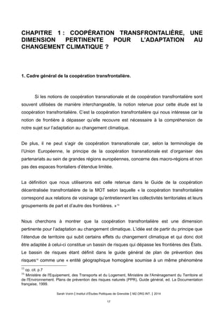 CHAPITRE 1 : COOPÉRATION TRANSFRONTALIÈRE, UNE
DIMENSION PERTINENTE POUR L’ADAPTATION AU
CHANGEMENT CLIMATIQUE ?
1. Cadre général de la coopération transfrontalière.
Si les notions de coopération transnationale et de coopération transfrontalière sont
souvent utilisées de manière interchangeable, la notion retenue pour cette étude est la
coopération transfrontalière. C’est la coopération transfrontalière qui nous intéresse car la
notion de frontière à dépasser qu’elle recouvre est nécessaire à la compréhension de
notre sujet sur l’adaptation au changement climatique.
De plus, il ne peut s’agir de coopération transnationale car, selon la terminologie de
l’Union Européenne, le principe de la coopération transnationale est d’organiser des
partenariats au sein de grandes régions européennes, concerne des macro-régions et non
pas des espaces frontaliers d’étendue limitée.
La définition que nous utiliserons est celle retenue dans le Guide de la coopération
décentralisée transfrontalière de la MOT selon laquelle « la cooperation transfrontaliere
correspond aux relations de voisinage qu’entretiennent les collectivites territoriales et leurs
groupements de part et d’autre des frontieres. »15
Nous cherchons à montrer que la coopération transfrontalière est une dimension
pertinente pour l’adaptation au changement climatique. L’idée est de partir du principe que
l’étendue de territoire qui subit certains effets du changement climatique et qui donc doit
être adaptée à celui-ci constitue un bassin de risques qui dépasse les frontières des États.
Le bassin de risques étant définit dans le guide général de plan de prévention des
risques16
comme une « entité géographique homogène soumise à un même phénomène
15
op. cit. p.7
16
Ministère de l'Equipement, des Transports et du Logement, Ministère de l'Aménagement du Territoire et
de l'Environnement. Plans de prévention des risques naturels (PPR), Guide général, ed. La Documentation
française, 1999.
Sarah Voirin | Institut d’Études Politiques de Grenoble | M2 ORG INT. | 2014
17
 