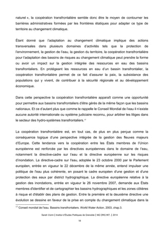 naturel », la coopération transfrontalière semble donc être le moyen de contourner les
barrières administratives formées par les frontières étatiques pour adapter ce type de
territoire au changement climatique.
Étant donné que l’adaptation au changement climatique implique des actions
transversales dans plusieurs domaines d’activités tels que la protection de
l’environnement, la gestion de l’eau, la gestion du territoire, la coopération transfrontalière
pour l’adaptation des bassins de risques au changement climatique peut prendre la forme
ou avoir un impact sur la gestion intégrée des ressources en eau des bassins
transfrontaliers. En protégeant les ressources en eau d’un bassin transfrontalier, la
coopération transfrontalière permet de ce fait d’assurer la paix, la subsistance des
populations qui y vivent, de contribuer a la securite regionale et au developpement
economique.
Dans cette perspective la coopération transfrontalière apparaît comme une opportunité
pour permettre aux bassins transfrontaliers d’être gérés de la même façon que les bassins
nationaux. Et ce d’autant plus que comme le rappelle le Conseil Mondial de l’eau il n’existe
aucune autorite internationale ou systeme judiciaire reconnu, pour arbitrer les litiges dans
le secteur des hydro-systèmes transfrontaliers.17
La coopération transfrontalière est, en tout cas, de plus en plus perçue comme la
conséquence logique d’une perspective intégrée de la gestion des fleuves majeurs
d’Europe. Cette tendance vers la coopération entre les États membres de l’Union
européenne est renforcée par les directives européennes dans le domaine de l’eau,
notamment la directive-cadre sur l’eau et la directive européenne sur les risques
d’inondation. La directive-cadre sur l'eau, adoptée le 23 octobre 2000 par le Parlement
européen, entrée en vigueur le 22 décembre de la même année, entend impulser une
politique de l'eau plus cohérente, en posant le cadre européen d'une gestion et d'une
protection des eaux par district hydrographique. La directive européenne relative à la
gestion des inondations, entrée en vigueur le 26 novembre 2007, demande aux États
membres d'identifier et de cartographier les bassins hydrographiques et les zones côtières
à risque et d'établir des plans de gestion. Entre la première et la deuxième directive une
évolution se dessine en faveur de la prise en compte du changement climatique dans la
17
Conseil mondial de l’eau. Bassins transfrontaliers. World Water Action, 2003, chap.3.
Sarah Voirin | Institut d’Études Politiques de Grenoble | M2 ORG INT. | 2014
18
 