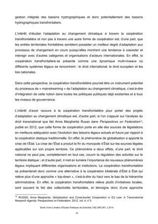 gestion intégrée des bassins hydrographiques et donc potentiellement des bassins
hydrographiques transfrontaliers.
L’intérêt d’étudier l’adaptation au changement climatique à travers la coopération
transfrontalière et non pas à travers une autre forme de coopération est, d’une part, que
les entités territoriales frontalières semblent posséder un meilleur degré d’adaptation aux
processus de changement en cours puisqu’elles montrent une tendance à coexister et
interagir avec d’autres catégories et organisations d’acteurs internationales. En effet, la
coopération transfrontalière se présente comme une dynamique multi-niveaux où
différents systèmes légaux se rencontrent : le droit international, le droit européen et les
lois nationales.
Dans cette perspective, la coopération transfrontalière pourrait être un instrument potentiel
du processus de « mainstreaming » de l’adaptation au changement climatique, c’est-à-dire
d’intégration de cette notion dans toutes les politiques publiques déjà existantes et à tous
les niveaux de gouvernance.
L’intérêt d’avoir recours à la coopération transfrontalière pour porter des projets
d’adaptation au changement climatique est, d’autre part, si l’on s’appuie sur l’analyse du
droit transnational que fait Anna Margherita Russo dans Perspectives on Federalism18
,
publié en 2012, que cette forme de coopération porte en elle des sources de législations
en meilleure adéquation avec l’évolution des besoins légaux actuels et futurs par rapport à
la coopération étatique traditionnelle. En effet, le phénomène de globalisation a apporté la
crise de l’État. La crise de l’État a produit la fin du monopole d’État sur les sources légales
applicables sur son propre territoire. Ce phénomène a deux effets, d’une part, le droit
national ne peut pas, complètement en tout cas, couvrir la régulation des activités sur le
territoire étatique ; et d’autre part, il met en lumière l’importance de nouveaux phénomènes
légaux impliquant différentes organisations et institutions. La coopération transfrontalière
se présenterait donc comme une alternative à la coopération bilatérale d’État à État qui
relève plus d’une approche « top-down », c’est-à-dire du haut vers le bas de la hiérarchie
administrative. En effet, la coopération transfrontalière relève plutôt d’initiatives locales,
sont souvent le fait des collectivités territoriales, et témoigne donc d’une approche
18
RUSSO, Anna Margherita, Globalization and Cross-border Cooperation in EU Law: A Transnational
Research Agenda. Perspectives on Federalism, 2012, vol. 4, n°3.
Sarah Voirin | Institut d’Études Politiques de Grenoble | M2 ORG INT. | 2014
19
 