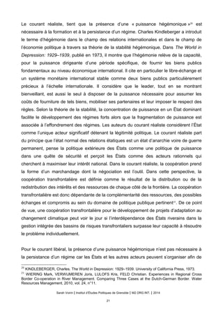 Le courant realiste, tient que la presence d’une « puissance hegemonique »20
est
necessaire a la formation et a la persistance d’un regime. Charles Kindleberger a introduit
le terme d’hégémonie dans le champ des relations internationales et dans le champ de
l’économie politique à travers sa théorie de la stabilité hégémonique. Dans The World in
Depression: 1929–1939, publié en 1973, il montre que l’hégémonie relève de la capacité,
pour la puissance dirigeante d’une période spécifique, de fournir les biens publics
fondamentaux au niveau économique international. Il cite en particulier le libre-échange et
un système monétaire international stable comme deux biens publics particulièrement
précieux à l’échelle internationale. Il considère que le leader, tout en se montrant
bienveillant, est aussi le seul à disposer de la puissance nécessaire pour assumer les
coûts de fourniture de tels biens, mobiliser ses partenaires et leur imposer le respect des
règles. Selon la théorie de la stabilité, la concentration de puissance en un État dominant
facilite le développement des régimes forts alors que la fragmentation de puissance est
associée à l’effondrement des régimes. Les auteurs du courant réaliste considèrent l’État
comme l’unique acteur significatif détenant la légitimité politique. Le courant réaliste part
du principe que l’état normal des relations étatiques est un état d’anarchie voire de guerre
permanent, pense la politique extérieure des États comme une politique de puissance
dans une quête de sécurité et perçoit les États comme des acteurs rationnels qui
cherchent à maximiser leur intérêt national. Dans le courant réaliste, la coopération prend
la forme d’un marchandage dont la négociation est l’outil. Dans cette perspective, la
coopération transfrontalière est définie comme le résultat de la distribution ou de la
redistribution des intérêts et des ressources de chaque côté de la frontière. La coopération
transfrontalière est donc dépendante de la complémentarité des ressources, des possibles
échanges et compromis au sein du domaine de politique publique pertinent21
. De ce point
de vue, une coopération transfrontalière pour le développement de projets d’adaptation au
changement climatique peut voir le jour si l’interdépendance des États riverains dans la
gestion intégrée des bassins de risques transfrontaliers surpasse leur capacité à résoudre
le problème individuellement.
Pour le courant liberal, la presence d’une puissance hegemonique n’est pas necessaire a
la persistance d’un régime car les États et les autres acteurs peuvent s’organiser afin de
20
KINDLEBERGER, Charles. The World in Depression: 1929–1939. University of California Press, 1973.
21
WIERING Mark, VERWIJMEREN Joris, LULOFS Kris, FELD Christian. Experiences in Regional Cross
Border Co-operation in River Management. Comparing Three Cases at the Dutch-German Border. Water
Resources Management, 2010, vol. 24, n°11.
Sarah Voirin | Institut d’Études Politiques de Grenoble | M2 ORG INT. | 2014
21
 