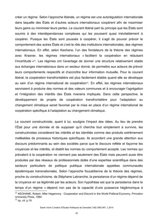 creer un regime. Selon l’approche liberale, un regime est une autoregulation internationale
dans laquelle des États et d’autres acteurs internationaux cooperent afin de maximiser
leurs gains ou minimiser leurs pertes. Le courant libéral part du principe que les États sont
soumis à des interdépendances complexes qui les poussent quasi inévitablement à
coopérer. Puisque les États sont poussés à coopérer, il s’agit de pouvoir prévoir le
comportement des autres États et c’est le rôle des institutions internationales, des régimes
internationaux. En effet, selon Keohane, l’un des fondateurs de la théorie des régimes
avec Krasner, les régimes internationaux « facilitent la coopération en réduisant
l’incertitude »22
. Les régimes ont l’avantage de donner une structure relativement stable
aux échanges internationaux dans un secteur donné, de permettre aux acteurs de prévoir
leurs comportements respectifs et d’accroître leur information mutuelle. Pour le courant
libéral, la coopération transfrontalière est plus facilement établie quand elle se développe
au sein d’un régime international de coopération23
. En effet, les régimes internationaux
serviraient à produire des normes et des valeurs communes et à encourager l’agrégation
et l’intégration des intérêts des États riverains impliqués. Dans cette perspective, le
développement de projets de coopération transfrontalière pour l’adaptation au
changement climatique serait favorisé par la mise en place d’un régime international de
coopération spécifique à l’adaptation au changement climatique.
Le courant constructiviste, quant à lui, souligne l’impact des idées. Au lieu de prendre
l’État pour une donnée et de supposer qu’il cherche tout simplement à survivre, les
constructivistes considèrent les intérêts et les identités comme des produits extrêmement
malléables de processus historiques spécifiques. Ils accordent une grande attention aux
discours prédominants au sein des sociétés parce que le discours reflète et façonne les
croyances et les intérêts, et établit les normes du comportement accepté. Les normes qui
prévalent à la coopération ne viennent pas seulement des États mais peuvent aussi être
produites par des réseaux de professionnels dotés d’une expertise scientifique dans des
secteurs particuliers de politique publique internationale appelées communautés
epistemiques transnationales. Selon l’approche foucaldienne de la theorie des regimes,
proche du constructivisme, de Stéphane Labranche, la persistance d’un régime dépend de
la croyance en sa légitimité par les acteurs. Son hypothèse est que la persistance dans le
temps d’un régime « dépend non pas de la capacité d’une puissance hégémonique à
22
KEOHANE, Robert. After Hegemony : Cooperation and Discord in the World Political Economy, Princeton
University Press, 1984.
23
op. cit. p.19
Sarah Voirin | Institut d’Études Politiques de Grenoble | M2 ORG INT. | 2014
22
 