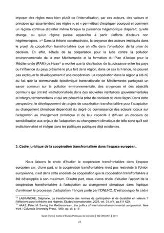 imposer des règles mais bien plutôt de l’internalisation, par ces acteurs, des valeurs et
principes qui sous-tendent ces règles », et « permettrait d’expliquer pourquoi et comment
un régime continue d’exister même lorsque la puissance hégémonique disparaît, qu’elle
change, ou qu’un régime puisse apparaître à partir d’efforts d’acteurs non
hégémoniques. »24
Dans la théorie constructiviste, la croyance des acteurs impliqués dans
le projet de coopération transfrontalière joue un rôle dans l’orientation de la prise de
décision. En effet, l’étude de la coopération pour la lutte contre la pollution
environnementale de la mer Méditerranée et la formation du Plan d’Action pour la
Méditerranée (PAM) de Haas25
a montré que la distribution de la puissance entre les pays
ou l’influence du pays présumé le plus fort de la région, dans ce cas la France, ne pouvait
pas expliquer le développement d’une coopération. La coopération dans la région a été dû
au fait que la communauté épistémique transnationale de Méditerranée partageait un
savoir commun sur la pollution environnementale, des croyances et des objectifs
communs qui ont été institutionnalisés dans des nouvelles institutions gouvernementales
et intergouvernementales et qui ont pénétré la prise de décision de cette façon. Dans cette
perspective, le développement de projets de coopération transfrontalière pour l’adaptation
au changement climatique dépendrait du degré de connaissance des acteurs locaux sur
l’adaptation au changement climatique et de leur capacité à diffuser un discours de
sensibilisation aux enjeux de l’adaptation au changement climatique de telle sorte qu’il soit
institutionnalisé et intégré dans les politiques publiques déjà existantes.
3. Cadre juridique de la coopération transfrontalière dans l’espace européen.
Nous faisons le choix d’étudier la coopération transfrontalière dans l’espace
européen car, d’une part, si la coopération transfrontalière n’est pas restreinte à l’Union
européenne, c’est dans cette enceinte de coopération que la coopération transfrontalière a
été développée à son maximum. D’autre part, nous avons choisi d’étudier l’apport de la
coopération transfrontalière à l’adaptation au changement climatique dans l’optique
d’améliorer le processus d’adaptation français porté par l’ONERC. C’est pourquoi le cadre
24
LABRANCHE, Stephane. La transformation des normes de participation et de durabilite en valeurs ?
Reflexions pour la theorie des regimes. Études Internationales, 2003, vol. 34, n°4, pp.611-629.
25
HAAS, Peter M. Saving the Mediterranean : the politics of international environmental co-operation. New
York : Columbia University Press, 1990, op. cit. p.19
Sarah Voirin | Institut d’Études Politiques de Grenoble | M2 ORG INT. | 2014
23
 