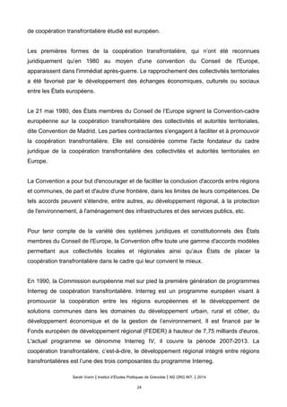de coopération transfrontalière étudié est européen.
Les premières formes de la coopération transfrontalière, qui n’ont été reconnues
juridiquement qu’en 1980 au moyen d'une convention du Conseil de l'Europe,
apparaissent dans l'immédiat après-guerre. Le rapprochement des collectivités territoriales
a été favorisé par le développement des échanges économiques, culturels ou sociaux
entre les États européens.
Le 21 mai 1980, des États membres du Conseil de l’Europe signent la Convention-cadre
européenne sur la coopération transfrontalière des collectivités et autorités territoriales,
dite Convention de Madrid. Les parties contractantes s'engagent à faciliter et à promouvoir
la coopération transfrontalière. Elle est considérée comme l'acte fondateur du cadre
juridique de la coopération transfrontalière des collectivités et autorités territoriales en
Europe.
La Convention a pour but d'encourager et de faciliter la conclusion d'accords entre régions
et communes, de part et d'autre d'une frontière, dans les limites de leurs compétences. De
tels accords peuvent s'étendre, entre autres, au développement régional, à la protection
de l'environnement, à l'aménagement des infrastructures et des services publics, etc.
Pour tenir compte de la variété des systèmes juridiques et constitutionnels des États
membres du Conseil de l'Europe, la Convention offre toute une gamme d'accords modèles
permettant aux collectivités locales et régionales ainsi qu’aux États de placer la
coopération transfrontalière dans le cadre qui leur convient le mieux.
En 1990, la Commission européenne met sur pied la première génération de programmes
Interreg de coopération transfrontalière. Interreg est un programme européen visant à
promouvoir la coopération entre les régions européennes et le développement de
solutions communes dans les domaines du développement urbain, rural et côtier, du
développement économique et de la gestion de l’environnement. Il est financé par le
Fonds européen de développement régional (FEDER) à hauteur de 7,75 milliards d'euros.
L'actuel programme se dénomme Interreg IV, il couvre la période 2007-2013. La
coopération transfrontalière, c’est-à-dire, le développement régional intégré entre régions
transfrontalières est l’une des trois composantes du programme Interreg.
Sarah Voirin | Institut d’Études Politiques de Grenoble | M2 ORG INT. | 2014
24
 