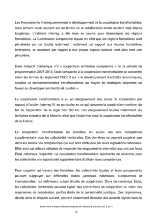 Les financements Interreg permettent le développement de la coopération transfrontalière,
mais arrivent aussi souvent sur un terrain où la collaboration locale existent déjà depuis
longtemps. L’initiative Interreg a ete mise en œuvre pour desenclaver les regions
frontalieres. La Commission europeenne stipule en effet que les regions frontalieres sont
penalisees par un double isolement : isolement par rapport aux regions frontalieres
limitrophes, et isolement par rapport a leur propre espace national dont elles sont une
peripherie.
Dans l’objectif thématique n°3 « coopération territoriale européenne » de la période de
programmation 2007-2013, l’aide consacrée à la coopération transfrontalière se concentre
selon les termes du règlement FEDER sur « le développement d’activités économiques,
sociales et environnementales transfrontalières au moyen de stratégies conjointes en
faveur du développement territorial durable ».
La coopération transfrontalière a vu un élargissement des zones de coopération par
rapport à l’ancien Interreg III, en particulier en ce qui concerne la coopération maritime, du
fait de l’application de la règle des 150 km. Cet élargissement touche notamment les
territoires riverains de la Manche ainsi que l’outre-mer pour la coopération transfrontalière
de la France.
La coopération transfrontalière ne constitue en aucun cas une compétence
supplémentaire pour les collectivités territoriales. Ces dernières ne peuvent coopérer que
dans les limites des compétences qui leur sont attribuées par leurs législations nationales.
Elles sont par ailleurs obligées de respecter les engagements internationaux pris par leurs
États nationaux respectifs. La coopération transfrontalière représente en revanche pour
les collectivités une opportunité supplémentaire d'utiliser leurs compétences.
Pour coopérer au travers des frontières, les collectivités locales et leurs groupements
peuvent s’appuyer sur différentes bases juridiques nationales, européennes et
internationales, qui définissent autant d’outils de coopération. Dans de nombreux États,
les collectivités territoriales peuvent signer des conventions de coopération ou créer des
organismes de coopération, parfois dotés de la personnalité juridique. Ces organismes,
décrits dans le chapitre suivant, peuvent notamment découler des accords signés dans le
Sarah Voirin | Institut d’Études Politiques de Grenoble | M2 ORG INT. | 2014
25
 