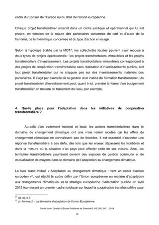 cadre du Conseil de l'Europe ou du droit de l'Union européenne.
Chaque projet transfrontalier s’inscrit dans un cadre juridique et opérationnel qui lui est
propre, en fonction de la nature des partenaires concernés de part et d’autre de la
frontière, de la thématique concernée et du type d’action envisagé.
Selon la typologie établie par la MOT26
, les collectivités locales peuvent avoir recours à
deux types de projets opérationnels : les projets transfrontaliers immatériels et les projets
transfrontaliers d’investissement. Les projets transfrontaliers immatériels correspondent à
des projets de coopération transfrontalière sans réalisation d’investissements publics, soit
tout projet transfrontalier qui ne s’appuie pas sur des investissements matériels des
partenaires. Il s’agit par exemple de la gestion d’un institut de formation transfrontalier. Un
projet transfrontalier d’investissement peut, quant à lui, prendre la forme d’un équipement
transfrontalier en matière de traitement de l’eau, par exemple.
4. Quelle place pour l’adaptation dans les initiatives de coopération
transfrontalière ?
Au-delà d’un traitement national et local, les actions transfrontalières dans le
domaine du changement climatique ont une vraie valeur ajoutée car les effets du
changement climatique ne connaissent pas de frontière. Il est essentiel d’apporter une
réponse transfrontalière à ces défis, dès lors que les enjeux dépassent les frontières et
dans la mesure où la situation d’un pays peut affecter celle de ses voisins. Ainsi, les
territoires transfrontaliers pourraient devenir des espaces de gestion commune et de
mutualisation de moyens dans le domaine de l’adaptation au changement climatique.
Le livre blanc intitulé « Adaptation au changement climatique : vers un cadre d’action
européen »27
, qui établit le cadre défini par l’Union européenne en matière d’adaptation
aux changements climatiques, et la stratégie européenne d’adaptation publiée en avril
2013 fournissent un premier cadre juridique sur lequel la coopération transfrontalière pour
26
op. cit. p.7
27
cf. Annexe 2 – La démarche d’adaptation de l’Union Européenne.
Sarah Voirin | Institut d’Études Politiques de Grenoble | M2 ORG INT. | 2014
26
 