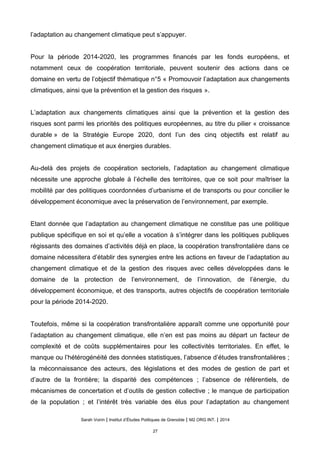 l’adaptation au changement climatique peut s’appuyer.
Pour la période 2014-2020, les programmes financés par les fonds européens, et
notamment ceux de coopération territoriale, peuvent soutenir des actions dans ce
domaine en vertu de l’objectif thématique n°5 « Promouvoir l’adaptation aux changements
climatiques, ainsi que la prévention et la gestion des risques ».
L’adaptation aux changements climatiques ainsi que la prévention et la gestion des
risques sont parmi les priorités des politiques européennes, au titre du pilier « croissance
durable » de la Stratégie Europe 2020, dont l’un des cinq objectifs est relatif au
changement climatique et aux énergies durables.
Au-delà des projets de coopération sectoriels, l’adaptation au changement climatique
nécessite une approche globale à l’échelle des territoires, que ce soit pour maîtriser la
mobilité par des politiques coordonnées d’urbanisme et de transports ou pour concilier le
développement économique avec la préservation de l’environnement, par exemple.
Etant donnée que l’adaptation au changement climatique ne constitue pas une politique
publique spécifique en soi et qu’elle a vocation à s’intégrer dans les politiques publiques
régissants des domaines d’activités déjà en place, la coopération transfrontalière dans ce
domaine nécessitera d’établir des synergies entre les actions en faveur de l’adaptation au
changement climatique et de la gestion des risques avec celles développées dans le
domaine de la protection de l’environnement, de l’innovation, de l’énergie, du
développement économique, et des transports, autres objectifs de coopération territoriale
pour la période 2014-2020.
Toutefois, même si la coopération transfrontalière apparaît comme une opportunité pour
l’adaptation au changement climatique, elle n’en est pas moins au départ un facteur de
complexité et de coûts supplémentaires pour les collectivités territoriales. En effet, le
manque ou l’hétérogénéité des données statistiques, l’absence d’études transfrontalières ;
la méconnaissance des acteurs, des législations et des modes de gestion de part et
d’autre de la frontière; la disparité des compétences ; l’absence de référentiels, de
mécanismes de concertation et d’outils de gestion collective ; le manque de participation
de la population ; et l’intérêt très variable des élus pour l’adaptation au changement
Sarah Voirin | Institut d’Études Politiques de Grenoble | M2 ORG INT. | 2014
27
 