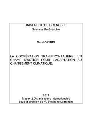 UNIVERSITE DE GRENOBLE
Sciences Po Grenoble
Sarah VOIRIN
LA COOPÉRATION TRANSFRONTALIÈRE : UN
CHAMP D’ACTION POUR L’ADAPTATION AU
CHANGEMENT CLIMATIQUE.
2014
Master 2 Organisations Internationales
Sous la direction de M. Stéphane Labranche
 