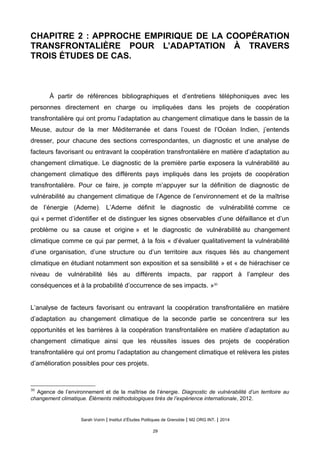 CHAPITRE 2 : APPROCHE EMPIRIQUE DE LA COOPÉRATION
TRANSFRONTALIÈRE POUR L’ADAPTATION À TRAVERS
TROIS ÉTUDES DE CAS.
À partir de références bibliographiques et d’entretiens téléphoniques avec les
personnes directement en charge ou impliquées dans les projets de coopération
transfrontalière qui ont promu l’adaptation au changement climatique dans le bassin de la
Meuse, autour de la mer Méditerranée et dans l’ouest de l’Océan Indien, j’entends
dresser, pour chacune des sections correspondantes, un diagnostic et une analyse de
facteurs favorisant ou entravant la coopération transfrontalière en matière d’adaptation au
changement climatique. Le diagnostic de la première partie exposera la vulnérabilité au
changement climatique des différents pays impliqués dans les projets de coopération
transfrontalière. Pour ce faire, je compte m’appuyer sur la définition de diagnostic de
vulnérabilité au changement climatique de l’Agence de l’environnement et de la maîtrise
de l’énergie (Ademe). L’Ademe définit le diagnostic de vulnérabilité comme ce
qui « permet d’identifier et de distinguer les signes observables d’une défaillance et d’un
problème ou sa cause et origine » et le diagnostic de vulnérabilité au changement
climatique comme ce qui par permet, à la fois « d’évaluer qualitativement la vulnérabilité
d’une organisation, d’une structure ou d’un territoire aux risques liés au changement
climatique en étudiant notamment son exposition et sa sensibilité » et « de hiérachiser ce
niveau de vulnérabilité liés au différents impacts, par rapport à l’ampleur des
conséquences et à la probabilité d’occurrence de ses impacts. »30
L’analyse de facteurs favorisant ou entravant la coopération transfrontalière en matière
d’adaptation au changement climatique de la seconde partie se concentrera sur les
opportunités et les barrières à la coopération transfrontalière en matière d’adaptation au
changement climatique ainsi que les réussites issues des projets de coopération
transfrontalière qui ont promu l’adaptation au changement climatique et relèvera les pistes
d’amélioration possibles pour ces projets.
30
Agence de l’environnement et de la maîtrise de l’énergie. Diagnostic de vulnérabilité d’un territoire au
changement climatique. Éléments méthodologiques tirés de l’expérience internationale, 2012.
Sarah Voirin | Institut d’Études Politiques de Grenoble | M2 ORG INT. | 2014
29
 