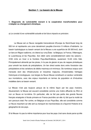 Section 1 : Le bassin de la Meuse
1. Diagnostic de vulnérabilité menant à la coopération transfrontalière pour
s’adapter au changement climatique.
a) Le constat d’une vulnérabilité actuelle et de futurs impacts en prévision.
La Meuse est un fleuve navigable transnational d’Europe du Nord-Ouest long de
950 km et représente une zone densément peuplée d’environ 9 millions d’habitants. Le
bassin hydrologique ou bassin versant de la Meuse a une superficie de 36 000 km2, dont
un tiers en Région wallonne, et s’étend sur cinq États : la Belgique, la France, l’Allemagne,
le Luxembourg et les Pays-Bas. Son débit varie considérablement selon les saisons :
3100 m3/s en hiver à la frontière Pays-Bas/Wallonie, seulement 10-40 m3/s l'été.
Principalement alimenté par les pluies, il n'a pas de glacier et peu de nappes phréatiques
pour amortir les écarts de précipitations. Un lien direct existe donc entre l’évolution des
précipitations et les variations de débits maximaux et minimaux. De nombreux enjeux sont
menacés dont des infrastructures et industries majeures, d'inestimables héritages
historiques et écologiques. Les berges du fleuve Meuse constituent un secteur vulnérable
aux inondations, avec des enjeux importants en termes de population et d'industries
installées dans ce bassin versant.
La Meuse n’est pas toujours perçue de la même façon par les pays riverains.
Abusivement, la Meuse est souvent considérée comme une rivière affluente du Rhin et
non un fleuve en lui-même. En particulier, elle ne fait pas partie des grands fleuves
français enseignés à l'école primaire en France peut-être car elle n'y fait que la moitié de
son parcours total. Par contre, en Belgique et aux Pays-Bas, elle est considérée comme
un fleuve important car elle sert au transport de marchandises et a façonné l'histoire et la
géographie de ces pays.
Si la Meuse n’a pas la même importance pour tous les pays c’est sans doute parce qu’elle
Sarah Voirin | Institut d’Études Politiques de Grenoble | M2 ORG INT. | 2014
30
 