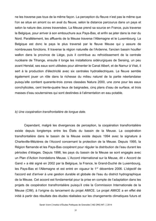 ne les traverse pas tous de la même façon. La perception du fleuve n’est pas la même que
l’on se situe en amont ou en aval du fleuve, selon la distance parcourus dans un pays et
selon la nature des zones traversées. La Meuse prend sa source en France, puis traverse
la Belgique, pour arriver à son embouchure aux Pays-Bas, et enfin se jeter dans la mer du
Nord. Parallèlement, les affluents de la Meuse traverse l’Allemagne et le Luxembourg. La
Belgique est donc le pays le plus traversé par le fleuve Meuse qui y assure de
nombreuses fonctions. Il traverse la région naturelle de l’Ardenne, l'ancien bassin houiller
wallon dans la province de Liège, puis il contribue au refroidissement de la centrale
nucléaire de Tihange, ensuite il longe les installations sidérurgiques de Seraing, un peu
avant Herstal, ses eaux sont utilisées pour alimenter le Canal Albert, et de Namur à Visé, il
sert à la production d'électricité avec six centrales hydroélectriques. Le fleuve semble
également jouer un rôle dans la richesse du milieu naturel de la partie néerlandaise
puisqu’elle contient quarante-trois zones classées Natura 2000, une zone pour les eaux
conchylicoles, cent trente-quatre lieux de baignades, cinq plans d’eau de surface, et trois
masses d’eau souterraines qui sont destinées à l’alimentation en eau potable.
b) Une coopération transfrontalière de longue date.
Cependant, malgré les divergences de perception, la coopération transfrontalière
existe depuis longtemps entre les États du bassin de la Meuse. La coopération
transfrontalière dans le bassin de la Meuse existe depuis 1994 avec la signature à
Charleville-Mézières de l’Accord concernant la protection de la Meuse. Depuis 1995, la
Région flamande et les Pays-Bas coopèrent pour réguler la distribution de l’eau durant les
périodes d’étiages. Depuis 1998, les pays du bassin de la Meuse se sont engagés avec
un Plan d’Action Inondations Meuse. L’Accord international sur la Meuse, dit « Accord de
Gand » a été signé en 2002 par la Belgique, la France, le Grand-Duché de Luxembourg,
les Pays-Bas et l’Allemagne et est entré en vigueur le 1er
décembre 2006. L'objectif de
l'accord est d'arriver à une gestion durable et globale de l'eau du district hydrographique
de la Meuse. Cet accord est fondamental pour la prise en compte de l’adaptation dans les
projets de coopération transfrontalière puisqu’il crée la Commission Internationale de la
Meuse (CIM), à l’origine du lancement du projet AMICE. Le projet AMICE a en effet été
initié à partir des résultats des études réalisées sur les changements climatiques futurs et
Sarah Voirin | Institut d’Études Politiques de Grenoble | M2 ORG INT. | 2014
31
 