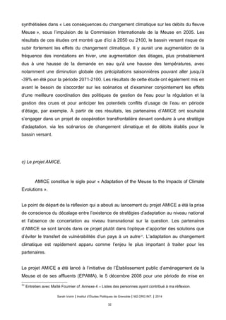 synthétisées dans « Les conséquences du changement climatique sur les débits du fleuve
Meuse », sous l’impulsion de la Commission Internationale de la Meuse en 2005. Les
résultats de ces études ont montré que d’ici à 2050 ou 2100, le bassin versant risque de
subir fortement les effets du changement climatique. Il y aurait une augmentation de la
fréquence des inondations en hiver, une augmentation des étiages, plus probablement
dus à une hausse de la demande en eau qu'à une hausse des températures, avec
notamment une diminution globale des précipitations saisonnières pouvant aller jusqu'à
-39% en été pour la période 2071-2100. Les résultats de cette étude ont également mis en
avant le besoin de s'accorder sur les scénarios et d’examiner conjointement les effets
d'une meilleure coordination des politiques de gestion de l'eau pour la régulation et la
gestion des crues et pour anticiper les potentiels conflits d’usage de l’eau en période
d’étiage, par exemple. À partir de ces résultats, les partenaires d’AMICE ont souhaité
s’engager dans un projet de coopération transfrontalière devant conduire à une stratégie
d'adaptation, via les scénarios de changement climatique et de débits établis pour le
bassin versant.
c) Le projet AMICE.
AMICE constitue le sigle pour « Adaptation of the Meuse to the Impacts of Climate
Evolutions ».
Le point de départ de la réflexion qui a abouti au lancement du projet AMICE a été la prise
de conscience du décalage entre l’existence de stratégies d’adaptation au niveau national
et l’absence de concertation au niveau transnational sur la question. Les partenaires
d’AMICE se sont lancés dans ce projet plutôt dans l’optique d’apporter des solutions que
d’éviter le transfert de vulnérabilités d’un pays à un autre31
. L’adaptation au changement
climatique est rapidement apparu comme l’enjeu le plus important à traiter pour les
partenaires.
Le projet AMICE a été lancé à l’initiative de l’Établissement public d’aménagement de la
Meuse et de ses affluents (EPAMA), le 5 décembre 2008 pour une période de mise en
31
Entretien avec Maïté Fournier cf. Annexe 4 – Listes des personnes ayant contribué à ma réflexion.
Sarah Voirin | Institut d’Études Politiques de Grenoble | M2 ORG INT. | 2014
32
 