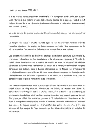 œuvre de trois ans de 2009 à 2012.
Il a été financé par le programme INTERREG IV B Europe du Nord-Ouest, son budget
total s’élevait à 8,9 millions d’euros (2,8 millions d’euros de la part du FEDER et 6,1
millions d’euros de la part des autorités locales, régionales et nationales, des agences et
associations de l’eau).
Le projet compte dix-sept partenaires dont trois français, huit belges, trois allemands, trois
néerlandais.
Le défi principal auquel le projet a souhaité répondre était de savoir comment concevoir de
nouvelles structures de gestion de l’eau capables de traiter des inondations, de la
sécheresse et de l’augmentation de la demande en eau, de manière intégrée.
Les objectifs visés ont été de définir une stratégie d'adaptation commune aux impacts du
changement climatique sur les inondations et la sécheresse, reconnue à l’échelle du
bassin fluvial international de la Meuse; de mettre en place un dispositif de mesures
bénéfiques et transférables à l’ensemble du bassin de la Meuse; de renforcer et élargir le
partenariat des acteurs dans le bassin international de la Meuse ; et d’impliquer la
population et les autorités publiques à travers une meilleure connaissance des enjeux et le
développement d’un sentiment d’appartenance au bassin de la Meuse et d’une prise de
conscience des risques d’inondations et de sécheresse.
Les moyens déployés pour atteindre ces objectifs ont été de réunir les partenaires du
projet autour de cinq modules thématiques de travail; de réaliser une étude du
comportement hydrologique actuel et futur du bassin, et de déterminer les caractéristiques
prévues des inondations, ainsi que les mesures de gestion des eaux de crue qui doivent
être prises; de définir des scénarios, partagés à l’échelle du bassin international, en lien
avec le changement climatique; de réaliser la première simulation hydraulique du fleuve et
des cartes de risques associées; et d’identifier des points chauds, c’est-à-dire des
secteurs et des usages de l’eau menacés par les futures inondations et périodes de
sécheresse.
Sarah Voirin | Institut d’Études Politiques de Grenoble | M2 ORG INT. | 2014
33
 
