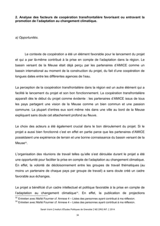 2. Analyse des facteurs de coopération transfrontalière favorisant ou entravant la
promotion de l’adaptation au changement climatique.
a) Opportunités.
Le contexte de coopération a été un élément favorable pour le lancement du projet
et qui a par là-même contribué à la prise en compte de l’adaptation dans la région. Le
bassin versant de la Meuse était déjà perçu par les partenaires d’AMICE comme un
bassin international au moment de la construction du projet, du fait d’une coopération de
longues dates entre les différentes agences de l’eau.
La perception de la coopération transfrontalière dans la région est un autre élément qui a
facilité le lancement du projet et son bon fonctionnement. La coopération transfrontalière
apparaît dès le début du projet comme évidente : les partenaires d’AMICE issus de tous
les pays partagent une vision de la Meuse comme un bien commun et une passion
commune. La plupart d’entres eux sont même nés dans une ville au bord de la Meuse
expliquant sans doute cet attachement profond au fleuve.
Le choix des acteurs a été également crucial dans le bon déroulement du projet. Si le
projet a aussi bien fonctionné c’est en effet en partie parce que les partenaires d’AMICE
possédaient une expérience de terrain et une bonne connaissance du bassin versant de la
Meuse32
.
L’organisation des réunions de travail telles qu’elle s’est déroulée durant le projet a été
une opportunité pour faciliter la prise en compte de l’adaptation au changement climatique.
En effet, la volonté de décloisonnement entre les groupes de travail thématiques (au
moins un partenaire de chaque pays par groupe de travail) a sans doute créé un cadre
favorable aux échanges.
Le projet a bénéficié d’un cadre intellectuel et politique favorable à la prise en compte de
l’adaptation au changement climatique33
. En effet, la publication de projections
32
Entretien avec Maïté Fournier cf. Annexe 4 – Listes des personnes ayant contribué à ma réflexion.
33
Entretien avec Maïté Fournier cf. Annexe 4 – Listes des personnes ayant contribué à ma réflexion.
Sarah Voirin | Institut d’Études Politiques de Grenoble | M2 ORG INT. | 2014
34
 