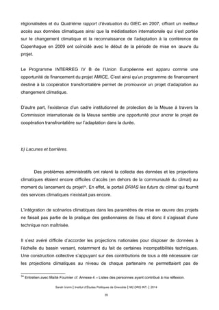 régionalisées et du Quatrième rapport d’évaluation du GIEC en 2007, offrant un meilleur
accès aux données climatiques ainsi que la médiatisation internationale qui s’est portée
sur le changement climatique et la reconnaissance de l’adaptation à la conférence de
Copenhague en 2009 ont coïncidé avec le début de la période de mise en œuvre du
projet.
Le Programme INTERREG IV B de l’Union Européenne est apparu comme une
opportunité de financement du projet AMICE. C’est ainsi qu’un programme de financement
destiné à la coopération transfrontalière permet de promouvoir un projet d’adaptation au
changement climatique.
D’autre part, l’existence d’un cadre institutionnel de protection de la Meuse à travers la
Commission internationale de la Meuse semble une opportunité pour ancrer le projet de
coopération transfrontalière sur l’adaptation dans la durée.
b) Lacunes et barrières.
Des problèmes administratifs ont ralenti la collecte des données et les projections
climatiques étaient encore difficiles d’accès (en dehors de la communauté du climat) au
moment du lancement du projet34
. En effet, le portail DRIAS les futurs du climat qui fournit
des services climatiques n’existait pas encore.
L’intégration de scénarios climatiques dans les paramètres de mise en œuvre des projets
ne faisait pas partie de la pratique des gestionnaires de l’eau et donc il s’agissait d’une
technique non maîtrisée.
Il s’est avéré difficile d’accorder les projections nationales pour disposer de données à
l’échelle du bassin versant, notamment du fait de certaines incompatibilités techniques.
Une construction collective s’appuyant sur des contributions de tous a été nécessaire car
les projections climatiques au niveau de chaque partenaire ne permettaient pas de
34
Entretien avec Maïté Fournier cf. Annexe 4 – Listes des personnes ayant contribué à ma réflexion.
Sarah Voirin | Institut d’Études Politiques de Grenoble | M2 ORG INT. | 2014
35
 