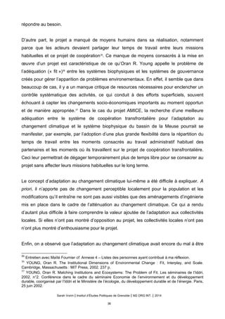 répondre au besoin.
D’autre part, le projet a manqué de moyens humains dans sa réalisation, notamment
parce que les acteurs devaient partager leur temps de travail entre leurs missions
habituelles et ce projet de coopération35
. Ce manque de moyens consacrés à la mise en
œuvre d’un projet est caractéristique de ce qu’Oran R. Young appelle le problème de
l’adéquation (« fit »)36
entre les systèmes biophysiques et les systèmes de gouvernance
créés pour gérer l’apparition de problèmes environementaux. En effet, il semble que dans
beaucoup de cas, il y a un manque critique de resources nécessaires pour enclencher un
contrôle systématique des activités, ce qui conduit à des efforts superficiels, souvent
échouant à capter les changements socio-économiques importants au moment opportun
et de manière appropriée.37
Dans le cas du projet AMICE, la recherche d’une meilleure
adéquation entre le système de coopération transfrontalière pour l’adaptation au
changement climatique et le système biophysique du bassin de la Meuse pourrait se
manifester, par exemple, par l’adoption d’une plus grande flexibilité dans la répartition du
temps de travail entre les moments consacrés au travail administratif habituel des
partenaires et les moments où ils travaillent sur le projet de coopération transfrontalière.
Ceci leur permettrait de dégager temporairement plus de temps libre pour se consacrer au
projet sans affecter leurs missions habituelles sur le long terme.
Le concept d’adaptation au changement climatique lui-même a été difficile à expliquer. A
priori, il n’apporte pas de changement perceptible localement pour la population et les
modifications qu’il entraîne ne sont pas aussi visibles que des aménagements d’ingénierie
mis en place dans le cadre de l’atténuation au changement climatique. Ce qui a rendu
d’autant plus difficile à faire comprendre la valeur ajoutée de l’adaptation aux collectivités
locales. Si elles n’ont pas montré d’opposition au projet, les collectivités locales n’ont pas
n’ont plus montré d’enthousiasme pour le projet.
Enfin, on a observé que l’adaptation au changement climatique avait encore du mal à être
35
Entretien avec Maïté Fournier cf. Annexe 4 – Listes des personnes ayant contribué à ma réflexion.
36
YOUNG, Oran R. The Institutional Dimensions of Environmental Change : Fit, Interplay, and Scale.
Cambridge, Massachusetts : MIT Press, 2002. 237 p.
37
YOUNG, Oran R. Matching Institutions and Ecosystems: The Problem of Fit. Les séminaires de l’Iddri,
2002, n°2. Conférence dans le cadre du séminaire Economie de l’environnement et du développement
durable, coorganisé par l’Iddri et le Ministère de l’écologie, du développement durable et de l’énergie. Paris,
25 juin 2002.
Sarah Voirin | Institut d’Études Politiques de Grenoble | M2 ORG INT. | 2014
36
 