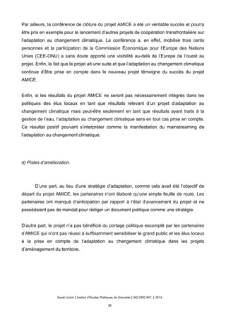 Par ailleurs, la conférence de clôture du projet AMICE a été un véritable succès et pourra
être pris en exemple pour le lancement d’autres projets de coopération transfrontalière sur
l’adaptation au changement climatique. La conférence a, en effet, mobilisé trois cents
personnes et la participation de la Commission Économique pour l’Europe des Nations
Unies (CEE-ONU) a sans doute apporté une visibilité au-delà de l’Europe de l’ouest au
projet. Enfin, le fait que le projet ait une suite et que l’adaptation au changement climatique
continue d’être prise en compte dans le nouveau projet témoigne du succès du projet
AMICE.
Enfin, si les résultats du projet AMICE ne seront pas nécessairement intégrés dans les
politiques des élus locaux en tant que résultats relevant d’un projet d’adaptation au
changement climatique mais peut-être seulement en tant que résultats ayant traits à la
gestion de l’eau, l’adaptation au changement climatique sera en tout cas prise en compte.
Ce résultat positif pouvant s’interpréter comme la manifestation du mainstreaming de
l’adaptation au changement climatique.
d) Pistes d’amélioration.
D’une part, au lieu d’une stratégie d’adaptation, comme cela avait été l’objectif de
départ du projet AMICE, les partenaires n’ont élaboré qu’une simple feuille de route. Les
partenaires ont manqué d’anticipation par rapport à l’état d’avancement du projet et ne
possédaient pas de mandat pour rédiger un document politique comme une stratégie.
D’autre part, le projet n’a pas bénéficié du portage politique escompté par les partenaires
d’AMICE qui n’ont pas réussi à suffisamment sensibiliser le grand public et les élus locaux
à la prise en compte de l’adaptation au changement climatique dans les projets
d’aménagement du territoire.
Sarah Voirin | Institut d’Études Politiques de Grenoble | M2 ORG INT. | 2014
38
 
