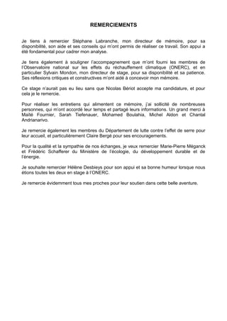 REMERCIEMENTS
Je tiens à remercier Stéphane Labranche, mon directeur de mémoire, pour sa
disponibilité, son aide et ses conseils qui m’ont permis de réaliser ce travail. Son appui a
été fondamental pour cadrer mon analyse.
Je tiens également à souligner l’accompagnement que m’ont fourni les membres de
l’Observatoire national sur les effets du réchauffement climatique (ONERC), et en
particulier Sylvain Mondon, mon directeur de stage, pour sa disponibilité et sa patience.
Ses réflexions critiques et constructives m’ont aidé à concevoir mon mémoire.
Ce stage n’aurait pas eu lieu sans que Nicolas Bériot accepte ma candidature, et pour
cela je le remercie.
Pour realiser les entretiens qui alimentent ce memoire, j’ai sollicite de nombreuses
personnes, qui m’ont accorde leur temps et partage leurs informations. Un grand merci a
Maïté Fournier, Sarah Tiefenauer, Mohamed Boulahia, Michel Aldon et Chantal
Andrianarivo.
Je remercie egalement les membres du Departement de lutte contre l’effet de serre pour
leur accueil, et particulierement Claire Bergé pour ses encouragements.
Pour la qualite et la sympathie de nos echanges, je veux remercier Marie-Pierre Méganck
et Frédéric Schafferer du Ministère de l’écologie, du développement durable et de
l’énergie.
Je souhaite remercier Hélène Desbieys pour son appui et sa bonne humeur lorsque nous
étions toutes les deux en stage à l’ONERC.
Je remercie évidemment tous mes proches pour leur soutien dans cette belle aventure.
 