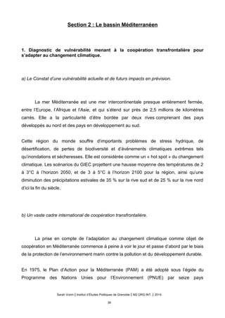 Section 2 : Le bassin Méditerranéen
1. Diagnostic de vulnérabilité menant à la coopération transfrontalière pour
s’adapter au changement climatique.
a) Le Constat d’une vulnérabilité actuelle et de futurs impacts en prévision.
La mer Méditerranée est une mer intercontinentale presque entièrement fermée,
entre l’Europe, l’Afrique et l’Asie, et qui s’étend sur près de 2,5 millions de kilomètres
carrés. Elle a la particularité d’être bordée par deux rives comprenant des pays
développés au nord et des pays en développement au sud.
Cette région du monde souffre d’importants problèmes de stress hydrique, de
désertification, de pertes de biodiversité et d’évènements climatiques extrêmes tels
qu’inondations et sécheresses. Elle est considérée comme un « hot spot » du changement
climatique. Les scénarios du GIEC projettent une hausse moyenne des températures de 2
à 3°C à l’horizon 2050, et de 3 à 5°C à l’horizon 2100 pour la région, ainsi qu’une
diminution des précipitations estivales de 35 % sur la rive sud et de 25 % sur la rive nord
d’ici la fin du siècle.
b) Un vaste cadre international de coopération transfrontalière.
La prise en compte de l’adaptation au changement climatique comme objet de
coopération en Méditerranée commence à peine à voir le jour et passe d’abord par le biais
de la protection de l’environnement marin contre la pollution et du développement durable.
En 1975, le Plan d’Action pour la Méditerranée (PAM) a été adopté sous l’égide du
Programme des Nations Unies pour l’Environnement (PNUE) par seize pays
Sarah Voirin | Institut d’Études Politiques de Grenoble | M2 ORG INT. | 2014
39
 