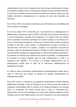 méditerranéens et par l’Union Européenne pour aider les pays méditerranéens à évaluer
et à contrôler la pollution marine, à formuler leurs politiques environnementales nationales,
à promouvoir la capacité des gouvernements à identifier les meilleures options pour des
modèles alternatifs de développement, et à optimiser les choix dans l’allocation des
ressources.
Entre 1976 et 1978, la Convention de Barcelone pour la Protection de la mer Méditerranée
contre la pollution est adoptée.
À la fin des années 1970, le Plan Bleu pour l’environnement et le développement en
Méditerranée est créé dans le cadre du PAM. Le Plan Bleu est à la fois une association et
un centre d’observation, d’analyse et de prospective. Il a vocation à être une interface
entre la production de données scientifiques et la décision politique. Il est financé par la
France, la Commission Européenne, le Fonds pour l’environnement mondial et la Banque
mondiale. Le Plan Bleu a pour missions : le développement de bases de données sur
l'environnement, l’économie et la société ; l’analyse et la prospective concernant les
principaux enjeux de développement durable à l’échelle du bassin méditerranéen et de
ses composantes écologiques ou géographiques, en utilisant des méthodes systémiques ;
la publication et la diffusion des résultats de ses études et synthèses ; le développement
et l’animation de réseaux d’experts dans les pays méditerranéens et l’aide à la
construction des capacités ; et le soutien à la stratégie méditerranéenne pour le
développement durable dans le cadre de la Commission méditerranéenne de
développement durable.
En 1996 est créée la Commission méditerranéenne de développement durable dans le
cadre du PAM avec pour mission de préparer une stratégie méditerranéenne de
développement durable.
Entre 2007 et 2013, le Programme de coopération transfrontalière de Bassin Maritime
Méditerranée est adopté. Il s’agit du Programme pour la mise en œuvre des activités de
coopération transfrontalière dans le contexte de la Politique Européenne de Voisinage
(PEV), en complément des efforts conduits dans le cadre du Partenariat Euro-
Méditerranéen. Son but est de développer une zone de paix, stabilité, prospérité et de bon
voisinage entre les pays Méditerranéens de l’Union européenne et les pays partenaires
Sarah Voirin | Institut d’Études Politiques de Grenoble | M2 ORG INT. | 2014
40
 