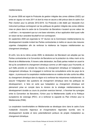 méditerranéens.
En janvier 2008 est signé le Protocole de gestion intégrée des zones côtières (GIZC) qui
entra en vigueur en mars 2011 et dont la mise en œuvre a été prévue dans le cadre d’un
Plan d’action pour la période 2012-2019. Ce Protocole a été établi par nécessité d’un
instrument juridique contraignant car les politiques de gestion intégrée des zones côtières
mise en place dans le cadre de la Convention de Barcelone n’avaient qu’une valeur de
« soft law », ne reposaient que sur une base volontaire, et leur application était quasi nulle
en raison de leur caractère facultatif et non contraignant.
En septembre 2009 est organisée la 13e
réunion de la Commission méditerranéenne du
développement durable invitant les Parties contractantes à mettre en œuvre des mesures
urgentes d’adaptation afin de renforcer la résilience de l’espace méditerranéen au
changement climatique.
Et enfin, lors de la même année 2009, la déclaration de Marrakech est adoptée par les
Parties contractantes à la Convention de Barcelone sur la protection du milieu marin et du
littoral de la Méditerranée. À travers cette déclaration, les États parties mettent en avant le
fait qu’ils considèrent le changement climatique comme un défi majeur pour l’humanité, et
qu’il faille prendre en compte les impacts du changement climatique et l’adaptation au
changement climatique. Ils s’engagent à renforcer les consultations entre les pays de la
région ; à promouvoir la coopération méditerranéenne en matière de lutte contre les effets
du changement climatique dans la région et à renforcer les mécanismes institutionnels ; à
assurer l’intégration des questions de changement climatique dans les politiques de
développement ; à faire en sorte que l’adaptation au changement climatique soit
pleinement prise en compte dans la révision de la stratégie méditerranéenne de
développement durable au cours du prochain exercice biennal ; à favoriser les synergies
entre la Convention de Barcelone, l’Union pour la Méditerranée (UpM) et la Politique
européenne de voisinage (PEV) ; et à renforcer la capacité du Plan d’Action pour la
Méditerranée (PAM).
La coopération transfrontalière en Méditerranée se développe donc dans le cadre d’une
multiplicité d’accords régionaux et d’organisations régionales tournés vers le
développement durable et donc potentiellement porteurs de projets d’adaptation au
changement climatique.
Sarah Voirin | Institut d’Études Politiques de Grenoble | M2 ORG INT. | 2014
41
 