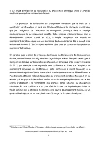 c) Le projet d’intégration de l’adaptation au changement climatique dans la stratégie
méditerranéenne de développement durable.
La promotion de l’adaptation au changement climatique par le biais de la
coopération transfrontalière en est à ses débuts en Méditerranée et n’existe pour l’instant
que par l’intégration de l’adaptation au changement climatique dans la stratégie
méditerranéenne de développement durable. Cette stratégie méditerranéenne pour le
développement durable, publiée en 2005, a intégré l’adaptation aux impacts du
changement climatique dans ses sept domaines d’action prioritaires dès le départ et sa
révision est en cours à l’été 2014 pour renforcer cette prise en compte de l’adaptation au
changement climatique.
En parallèle avec le projet de révision de la stratégie méditerranéenne de développement
durable, des séminaires sont régulièrement organisés par le Plan Bleu pour développer et
maintenir un dialogue sur l’adaptation au changement climatique entre les pays riverains.
En 2012, par exemple, a été organisée une conférence au Caire sur l’adaptation au
changement climatique en Méditerranée. Cette conférence a donné l’occasion à la
présentation du système d’alerte précoce lié à la submersion marine de Météo France, le
Plan Canicule, et le plan national d’adaptation au changement climatique français. Il en est
ressorti que les pays méditerranéens avaient au moins une perception commune de leur
priorité d’adaptation : la vulnérabilité des grandes zones urbaines au changement
climatique. Et cette conférence a eu pour effet de donner une impulsion pour initier un
travail commun sur la stratégie méditerranéenne pour le développement durable, sur un
guide méthodologique, et sur une plateforme d’échange de données climatiques40
.
40
Entretien avec Sylvain Mondon cf. Annexe 4 – Listes des personnes ayant contribué à ma réflexion.
Sarah Voirin | Institut d’Études Politiques de Grenoble | M2 ORG INT. | 2014
42
 