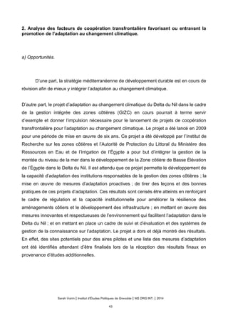 2. Analyse des facteurs de coopération transfrontalière favorisant ou entravant la
promotion de l’adaptation au changement climatique.
a) Opportunités.
D’une part, la stratégie méditerranéenne de développement durable est en cours de
révision afin de mieux y intégrer l’adaptation au changement climatique.
D’autre part, le projet d’adaptation au changement climatique du Delta du Nil dans le cadre
de la gestion intégrée des zones côtières (GIZC) en cours pourrait à terme servir
d’exemple et donner l’impulsion nécessaire pour le lancement de projets de coopération
transfrontalière pour l’adaptation au changement climatique. Le projet a été lancé en 2009
pour une période de mise en œuvre de six ans. Ce projet a été développé par l’Institut de
Recherche sur les zones côtières et l’Autorité de Protection du Littoral du Ministère des
Ressources en Eau et de l’Irrigation de l’Égypte a pour but d’intégrer la gestion de la
montée du niveau de la mer dans le développement de la Zone côtière de Basse Élévation
de l’Égypte dans le Delta du Nil. Il est attendu que ce projet permette le développement de
la capacité d’adaptation des institutions responsables de la gestion des zones côtières ; la
mise en œuvre de mesures d’adaptation proactives ; de tirer des leçons et des bonnes
pratiques de ces projets d’adaptation. Ces résultats sont censés être atteints en renforçant
le cadre de régulation et la capacité institutionnelle pour améliorer la résilience des
aménagements côtiers et le développement des infrastructure ; en mettant en œuvre des
mesures innovantes et respectueuses de l’environnement qui facilitent l’adaptation dans le
Delta du Nil ; et en mettant en place un cadre de suivi et d’évaluation et des systèmes de
gestion de la connaissance sur l’adaptation. Le projet a dors et déjà montré des résultats.
En effet, des sites potentiels pour des aires pilotes et une liste des mesures d’adaptation
ont été identifiés attendant d’être finalisés lors de la réception des résultats finaux en
provenance d’études additionnelles.
Sarah Voirin | Institut d’Études Politiques de Grenoble | M2 ORG INT. | 2014
43
 