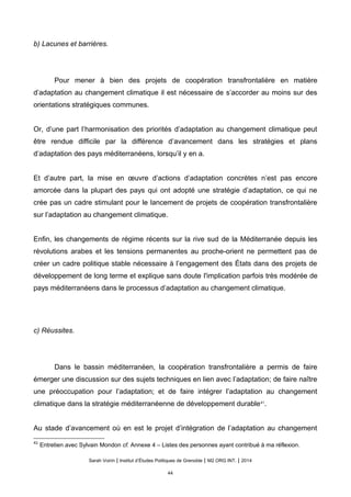 b) Lacunes et barrières.
Pour mener à bien des projets de coopération transfrontalière en matière
d’adaptation au changement climatique il est nécessaire de s’accorder au moins sur des
orientations stratégiques communes.
Or, d’une part l’harmonisation des priorités d’adaptation au changement climatique peut
être rendue difficile par la différence d’avancement dans les stratégies et plans
d’adaptation des pays méditerranéens, lorsqu’il y en a.
Et d’autre part, la mise en œuvre d’actions d’adaptation concrètes n’est pas encore
amorcée dans la plupart des pays qui ont adopté une stratégie d’adaptation, ce qui ne
crée pas un cadre stimulant pour le lancement de projets de coopération transfrontalière
sur l’adaptation au changement climatique.
Enfin, les changements de régime récents sur la rive sud de la Méditerranée depuis les
révolutions arabes et les tensions permanentes au proche-orient ne permettent pas de
créer un cadre politique stable nécessaire à l’engagement des États dans des projets de
développement de long terme et explique sans doute l'implication parfois très modérée de
pays méditerranéens dans le processus d’adaptation au changement climatique.
c) Réussites.
Dans le bassin méditerranéen, la coopération transfrontalière a permis de faire
émerger une discussion sur des sujets techniques en lien avec l’adaptation; de faire naître
une préoccupation pour l’adaptation; et de faire intégrer l’adaptation au changement
climatique dans la stratégie méditerranéenne de développement durable41
.
Au stade d’avancement où en est le projet d’intégration de l’adaptation au changement
41
Entretien avec Sylvain Mondon cf. Annexe 4 – Listes des personnes ayant contribué à ma réflexion.
Sarah Voirin | Institut d’Études Politiques de Grenoble | M2 ORG INT. | 2014
44
 