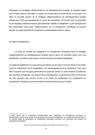 climatique à la stratégie méditerranéenne de développement durable, sa réussite réside
pour l’instant dans le fait d’être un projet qui s’inscrit dans la durée et qui a une suite.42
En
effet, la nouvelle version de la stratégie méditerranéenne du développement durable
prévue pour 2015 est actuellement en cours de consultation. Et d’autre part, la possibilité
d’une stratégie méditerranéenne spécialisément dédiée à l’adaptation a été évoquée lors
des séminaires entre pays méditerranéens sur le changement climatique et pourrait
devenir un projet potentiel de coopération transfrontalière dans la région.
d) Pistes d’amélioration.
La prise en compte de l’adaptation au changement climatique dans la stratégie
méditerranéenne de développement durable pourra servir de première étape vers une
planification qui définira des actions et des mesures concrètes d’adaptation.
Le projet de plateforme n’a aujourd’hui pas abouti car les pays n’ont pas réussi à se mettre
d’accord notamment sur la localisation et le développement de la plateforme. Ceci peut
être l’occasion pour les pays partenaires du projet de choisir un autre médium de diffusion
des données climatiques, qui soient moins contraignants, ou de prendre acte du fait qu’ils
ne sont peut-être pas encore arrivés à un stade de coopération sur l’adaptation au
changement climatique qui leur permette d’avancer plus loin pour l’instant.
42
Étant donné que la coopération transfrontalière pour l’adaptation au changement climatique en
Méditerranée n’en est qu’au stade de l’acceptation de la notion d’adaptation, on ne parle évidemment pas ici
de réussite réelle de l’adaptation au changement climatique entraînant une diminution des impacts du
changement climatique.
Sarah Voirin | Institut d’Études Politiques de Grenoble | M2 ORG INT. | 2014
45
 