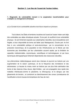 Section 3 : Les îles de l’ouest de l’océan Indien.
1. Diagnostic de vulnérabilité menant à la coopération transfrontalière pour
s’adapter au changement climatique.
a) Le Constat d’une vulnérabilité actuelle et de futurs impacts en prévision.
Tout d’abord, les États et territoires insulaires de l’ouest de l’océan Indien sont déjà
très vulnérables aux aléas climatiques actuels. D’une part, ils souffrent d’une vulnérabilité
physique : ils sont fortement exposés aux catastrophes naturelles, leurs écosystèmes sont
fragiles, et leur disponibilité de terres est faible (sauf Madagascar). D’autre part, ils font
face à une vulnérabilité politique et socio-économique : par la concentration de la
production économique, de la population et des infrastructures sur le littoral; par des
économies peu diversifiées; par leur urbanisation souvent rapide; par la limitation de
capacités institutionnelles, économiques, scientifiques et technologiques; et par leurs
dynamiques démographiques fortement dépendantes des ressources naturelles.
Les phénomènes météorologiques seront plus intenses et pourront se traduire par une
augmentation de la saison cyclonique, et de la fréquence des inondations et des
sécheresses. La hausse du niveau marin se traduira par une plus forte salinisation des
terres et des réserves d'eau douce, déjà limitées ; par une propagation plus rapide des
maladies infectieuses comme le paludisme, la chikungunya, et la dengue; par des
glissements de terrains ; et conduiront au blanchissement des coraux (conséquence de
l’acidification et de la hausse de température de l’eau de mer).
Sarah Voirin | Institut d’Études Politiques de Grenoble | M2 ORG INT. | 2014
46
 
