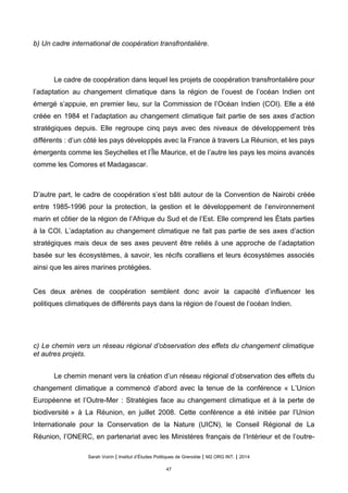 b) Un cadre international de coopération transfrontalière.
Le cadre de coopération dans lequel les projets de coopération transfrontalière pour
l’adaptation au changement climatique dans la région de l’ouest de l’océan Indien ont
émergé s’appuie, en premier lieu, sur la Commission de l’Océan Indien (COI). Elle a été
créée en 1984 et l’adaptation au changement climatique fait partie de ses axes d’action
stratégiques depuis. Elle regroupe cinq pays avec des niveaux de développement très
différents : d’un côté les pays développés avec la France à travers La Réunion, et les pays
émergents comme les Seychelles et l’Île Maurice, et de l’autre les pays les moins avancés
comme les Comores et Madagascar.
D’autre part, le cadre de coopération s’est bâti autour de la Convention de Nairobi créée
entre 1985-1996 pour la protection, la gestion et le développement de l’environnement
marin et côtier de la région de l’Afrique du Sud et de l’Est. Elle comprend les États parties
à la COI. L’adaptation au changement climatique ne fait pas partie de ses axes d’action
stratégiques mais deux de ses axes peuvent être reliés à une approche de l’adaptation
basée sur les écosystèmes, à savoir, les récifs coralliens et leurs écosystèmes associés
ainsi que les aires marines protégées.
Ces deux arènes de coopération semblent donc avoir la capacité d’influencer les
politiques climatiques de différents pays dans la région de l’ouest de l’océan Indien.
c) Le chemin vers un réseau régional d’observation des effets du changement climatique
et autres projets.
Le chemin menant vers la création d’un réseau régional d’observation des effets du
changement climatique a commencé d’abord avec la tenue de la conférence « L’Union
Européenne et l’Outre-Mer : Stratégies face au changement climatique et à la perte de
biodiversité » à La Réunion, en juillet 2008. Cette conférence a été initiée par l’Union
Internationale pour la Conservation de la Nature (UICN), le Conseil Régional de La
Réunion, l’ONERC, en partenariat avec les Ministères français de l’Intérieur et de l’outre-
Sarah Voirin | Institut d’Études Politiques de Grenoble | M2 ORG INT. | 2014
47
 