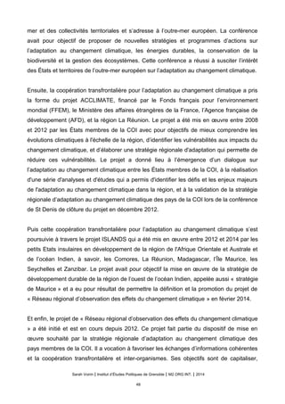 mer et des collectivités territoriales et s’adresse à l’outre-mer européen. La conférence
avait pour objectif de proposer de nouvelles stratégies et programmes d’actions sur
l’adaptation au changement climatique, les énergies durables, la conservation de la
biodiversité et la gestion des écosystèmes. Cette conférence a réussi à susciter l’intérêt
des États et territoires de l’outre-mer européen sur l’adaptation au changement climatique.
Ensuite, la coopération transfrontalière pour l’adaptation au changement climatique a pris
la forme du projet ACCLIMATE, financé par le Fonds français pour l’environnement
mondial (FFEM), le Ministère des affaires étrangères de la France, l’Agence française de
développement (AFD), et la région La Réunion. Le projet a été mis en œuvre entre 2008
et 2012 par les États membres de la COI avec pour objectifs de mieux comprendre les
évolutions climatiques à l'échelle de la région, d’identifier les vulnérabilités aux impacts du
changement climatique, et d’élaborer une stratégie régionale d'adaptation qui permette de
réduire ces vulnérabilités. Le projet a donné lieu à l’émergence d’un dialogue sur
l’adaptation au changement climatique entre les États membres de la COI, à la réalisation
d'une série d'analyses et d'études qui a permis d'identifier les défis et les enjeux majeurs
de l'adaptation au changement climatique dans la région, et à la validation de la stratégie
régionale d’adaptation au changement climatique des pays de la COI lors de la conférence
de St Denis de clôture du projet en décembre 2012.
Puis cette coopération transfrontalière pour l’adaptation au changement climatique s’est
poursuivie à travers le projet ISLANDS qui a été mis en œuvre entre 2012 et 2014 par les
petits Etats insulaires en développement de la région de l'Afrique Orientale et Australe et
de l’océan Indien, à savoir, les Comores, La Réunion, Madagascar, l’Île Maurice, les
Seychelles et Zanzibar. Le projet avait pour objectif la mise en œuvre de la stratégie de
développement durable de la région de l’ouest de l’océan Indien, appelée aussi « stratégie
de Maurice » et a eu pour résultat de permettre la définition et la promotion du projet de
« Réseau régional d’observation des effets du changement climatique » en février 2014.
Et enfin, le projet de « Réseau régional d’observation des effets du changement climatique
» a été initié et est en cours depuis 2012. Ce projet fait partie du dispositif de mise en
œuvre souhaité par la stratégie régionale d’adaptation au changement climatique des
pays membres de la COI. Il a vocation à favoriser les échanges d’informations cohérentes
et la coopération transfrontalière et inter-organismes. Ses objectifs sont de capitaliser,
Sarah Voirin | Institut d’Études Politiques de Grenoble | M2 ORG INT. | 2014
48
 