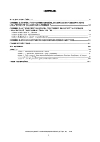 SOMMAIRE
INTRODUCTION GÉNÉRALE.................................................................................................................................. 6
CHAPITRE 1 : COOPÉRATION TRANSFRONTALIÈRE, UNE DIMENSION PERTINENTE POUR
L’ADAPTATION AU CHANGEMENT CLIMATIQUE ?......................................................................................18
CHAPITRE 2 : APPROCHE EMPIRIQUE DE LA COOPÉRATION TRANSFRONTALIÈRE POUR
L’ADAPTATION À TRAVERS TROIS ÉTUDES DE CAS...................................................................................30
SECTION 1 : LE BASSIN DE LA MEUSE..................................................................................................................................... 31
SECTION 2 : LE BASSIN MÉDITERRANÉEN..............................................................................................................................40
SECTION 3 : LES ÎLES DE L’OUEST DE L’OCÉAN INDIEN........................................................................................................47
CHAPITRE 3 : ENSEIGNEMENTS POUR ENRICHIR UN PROCESSUS EN DEVENIR................................53
CONCLUSION GÉNÉRALE..................................................................................................................................... 62
BIBLIOGRAPHIE.................................................................................................................................................... 66
ANNEXES ................................................................................................................................................................. 78
Annexe 1 - Présentation des missions de l’ONERC..................................................................................................................................79
Annexe 2 - La démarche d’adaptation de l’Union Européenne..........................................................................................................81
Annexe 3 - Étude comparée des processus d’adaptation au changement climatique dans les pays de l’espace
européen (printemps 2014)...............................................................................................................................................................................89
Annexe 4 - Listes des personnes ayant contribué à ma réflexion..................................................................................................100
TABLE DES MATIÈRES....................................................................................................................................... 102
Sarah Voirin | Institut d’Études Politiques de Grenoble | M2 ORG INT. | 2014
4
 
