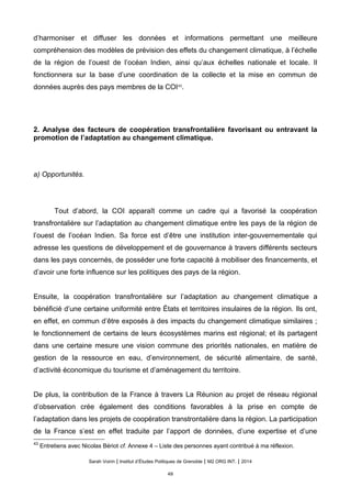 d’harmoniser et diffuser les données et informations permettant une meilleure
compréhension des modèles de prévision des effets du changement climatique, à l’échelle
de la région de l’ouest de l’océan Indien, ainsi qu’aux échelles nationale et locale. Il
fonctionnera sur la base d’une coordination de la collecte et la mise en commun de
données auprès des pays membres de la COI43
.
2. Analyse des facteurs de coopération transfrontalière favorisant ou entravant la
promotion de l’adaptation au changement climatique.
a) Opportunités.
Tout d’abord, la COI apparaît comme un cadre qui a favorisé la coopération
transfrontalière sur l’adaptation au changement climatique entre les pays de la région de
l’ouest de l’océan Indien. Sa force est d’être une institution inter-gouvernementale qui
adresse les questions de développement et de gouvernance à travers différents secteurs
dans les pays concernés, de posséder une forte capacité à mobiliser des financements, et
d’avoir une forte influence sur les politiques des pays de la région.
Ensuite, la coopération transfrontalière sur l’adaptation au changement climatique a
bénéficié d’une certaine uniformité entre États et territoires insulaires de la région. Ils ont,
en effet, en commun d’être exposés à des impacts du changement climatique similaires ;
le fonctionnement de certains de leurs écosystèmes marins est régional; et ils partagent
dans une certaine mesure une vision commune des priorités nationales, en matière de
gestion de la ressource en eau, d’environnement, de sécurité alimentaire, de santé,
d’activité économique du tourisme et d’aménagement du territoire.
De plus, la contribution de la France à travers La Réunion au projet de réseau régional
d’observation crée également des conditions favorables à la prise en compte de
l’adaptation dans les projets de coopération transtrontalière dans la région. La participation
de la France s’est en effet traduite par l’apport de données, d’une expertise et d’une
43
Entretiens avec Nicolas Bériot cf. Annexe 4 – Liste des personnes ayant contribué à ma réflexion.
Sarah Voirin | Institut d’Études Politiques de Grenoble | M2 ORG INT. | 2014
49
 