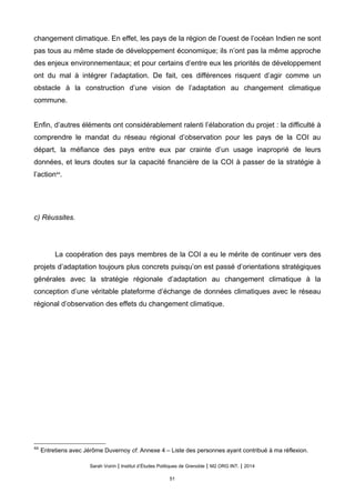 changement climatique. En effet, les pays de la région de l’ouest de l’océan Indien ne sont
pas tous au même stade de développement économique; ils n’ont pas la même approche
des enjeux environnementaux; et pour certains d’entre eux les priorités de développement
ont du mal à intégrer l’adaptation. De fait, ces différences risquent d’agir comme un
obstacle à la construction d’une vision de l’adaptation au changement climatique
commune.
Enfin, d’autres éléments ont considérablement ralenti l’élaboration du projet : la difficulté à
comprendre le mandat du réseau régional d’observation pour les pays de la COI au
départ, la méfiance des pays entre eux par crainte d’un usage inaproprié de leurs
données, et leurs doutes sur la capacité financière de la COI à passer de la stratégie à
l’action44
.
c) Réussites.
La coopération des pays membres de la COI a eu le mérite de continuer vers des
projets d’adaptation toujours plus concrets puisqu’on est passé d’orientations stratégiques
générales avec la stratégie régionale d’adaptation au changement climatique à la
conception d’une véritable plateforme d’échange de données climatiques avec le réseau
régional d’observation des effets du changement climatique.
44
Entretiens avec Jérôme Duvernoy cf. Annexe 4 – Liste des personnes ayant contribué à ma réflexion.
Sarah Voirin | Institut d’Études Politiques de Grenoble | M2 ORG INT. | 2014
51
 