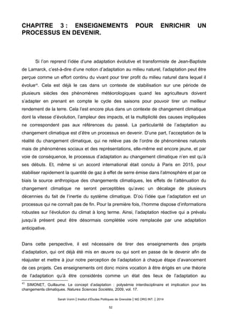 CHAPITRE 3 : ENSEIGNEMENTS POUR ENRICHIR UN
PROCESSUS EN DEVENIR.
Si l’on reprend l’idée d’une adaptation évolutive et transformiste de Jean-Baptiste
de Lamarck, c’est-à-dire d’une notion d’adaptation au milieu naturel, l’adaptation peut être
perçue comme un effort continu du vivant pour tirer profit du milieu naturel dans lequel il
évolue45
. Cela est déjà le cas dans un contexte de stabilisation sur une période de
plusieurs siècles des phénomènes météorologiques quand les agriculteurs doivent
s’adapter en prenant en compte le cycle des saisons pour pouvoir tirer un meilleur
rendement de la terre. Cela l’est encore plus dans un contexte de changement climatique
dont la vitesse d’évolution, l’ampleur des impacts, et la multiplicité des causes impliquées
ne correspondent pas aux références du passé. La particularité de l’adaptation au
changement climatique est d’être un processus en devenir. D’une part, l’acceptation de la
réalité du changement climatique, qui ne relève pas de l’ordre de phénomènes naturels
mais de phénomènes sociaux et des représentations, elle-même est encore jeune, et par
voie de conséquence, le processus d’adaptation au changement climatique n’en est qu’à
ses débuts. Et, même si un accord international était conclu à Paris en 2015, pour
stabiliser rapidement la quantité de gaz à effet de serre émise dans l’atmosphère et par ce
biais la source anthropique des changements climatiques, les effets de l’atténuation du
changement climatique ne seront perceptibles qu’avec un décalage de plusieurs
décennies du fait de l’inertie du système climatique. D’où l’idée que l’adaptation est un
processus qui ne connaît pas de fin. Pour la première fois, l’homme dispose d’informations
robustes sur l’évolution du climat à long terme. Ainsi, l’adaptation réactive qui a prévalu
jusqu’à présent peut être désormais complétée voire remplacée par une adaptation
anticipative.
Dans cette perspective, il est nécessaire de tirer des enseignements des projets
d’adaptation, qui ont déjà été mis en œuvre ou qui sont en passe de le devenir afin de
réajuster et mettre à jour notre perception de l’adaptation à chaque étape d’avancement
de ces projets. Ces enseignements ont donc moins vocation à être érigés en une théorie
de l’adaptation qu’à être considérés comme un état des lieux de l’adaptation au
45
SIMONET, Guillaume. Le concept d’adaptation : polysémie interdisciplinaire et implication pour les
changements climatiques. Natures Sciences Sociétés, 2009, vol. 17.
Sarah Voirin | Institut d’Études Politiques de Grenoble | M2 ORG INT. | 2014
52
 