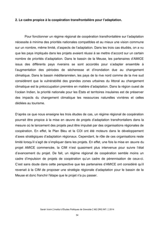 2. Le cadre propice à la coopération transfrontalière pour l’adaptation.
Pour fonctionner un régime régional de coopération transfrontalière sur l’adaptation
nécessite à minima des priorités nationales compatibles et au mieux une vision commune
sur un nombre, même limité, d’aspects de l’adaptation. Dans les trois cas étudiés, on a vu
que les pays impliqués dans les projets avaient réussi à se mettre d’accord sur un certain
nombre de priorités d’adaptation. Dans le bassin de la Meuse, les partenaires d’AMICE
issus des différents pays riverains se sont accordés pour s’adapter ensemble à
l’augmentation des périodes de sécheresse et d’inondation due au changement
climatique. Dans le bassin méditerannéen, les pays de la rive nord comme de la rive sud
considèrent que la vulnérabilité des grandes zones urbaines du littoral au changement
climatique est la préoccupation première en matière d’adaptation. Dans la région ouest de
l’océan Indien, la priorité nationale pour les États et territoires insulaires est de préserver
des impacts du changement climatique les ressources naturelles vivrières et celles
dédiées au tourisme.
D’après ce que nous enseigne les trois études de cas, un régime régional de coopération
pourrait être propice à la mise en œuvre de projets d’adaptation transfrontaliers dans la
mesure où le lancement des projets peut être impulsé par des organisations régionales de
coopération. En effet, le Plan Bleu et la COI ont été moteurs dans le développement
d’axes stratégiques d’adaptation régionaux. Cependant, le rôle de ces organisations reste
limité lorsqu’il s’agit de s’impliquer dans les projets. En effet, une fois la mise en œuvre du
projet AMICE commencée, la CIM n’est quasiment plus intervenue pour suivre l’état
d’avancement du projet. De fait, un régime régional de coopération semble moins un
cadre d’impulsion de projets de coopération qu’un cadre de pérennisation de ceux-ci.
C’est sans doute dans cette perspective que les partenaires d’AMICE ont considéré qu’il
revenait à la CIM de proposer une stratégie régionale d’adaptation pour le bassin de la
Meuse et donc franchir l'étape que le projet n'a pu passer.
Sarah Voirin | Institut d’Études Politiques de Grenoble | M2 ORG INT. | 2014
54
 