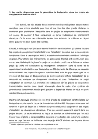 3. Les outils nécessaires pour la promotion de l’adaptation dans les projets de
coopération transfrontalière.
Tout d’abord, les trois études de cas illustrent l’idée que l’adaptation est une notion
complexe, pas encore stabilisée pour tous et que l’un des plus grands obstacles à
surmonter pour promouvoir l’adaptation dans les projets de coopération transfrontalière
est encore de parvenir à faire comprendre ce qu’est l’adaptation au changement
climatique. Ce fut le cas des collectivités locales dans le bassin de la Meuse au départ
(ainsi que pour les deux autres cas étudiés).
Ensuite, il ne faut pas non plus sous-estimer le besoin de financement qui oriente souvent
les projets de coopération transfrontalière sur l’adaptation bien plus que la nécessité de
l’adaptation. Dans le cas du projet AMICE, le besoin de financement a influé sur l’affichage
du projet. Pour obtenir des financements, les partenaires d’AMICE ont en effet, bien plus
mis en avant le fait qu’il s’agisse d’un projet de coopération plutôt que le fait que ce soit un
projet qui porte sur l’adaptation au changement climatique46
. Dans le cadre de la
coopération transfrontalière pour l’adaptation en Méditerranée, la différence de capacité
de financement des projets d’adaptation transfrontaliers entre les pays développés de la
rive nord et des pays en développement de la rive sud rend difficile l’acceptation de la
nécessité de s’adapter au changement climatique et donc l’élaboration de projet
d’adaptation en commun. La promotion de l’adaptation par les projets de coopération
transfrontalière semble donc devoir s’accomplir dans le cadre d’un système de
gouvernance suffisamment flexible pour parvenir à capter les intérêts de tous les pays
représentés dans les projets.
D’autre part, l’analyse empirique de ces trois projets de coopération transfrontalière sur
l’adaptation montre que le risque de transfert de vulnérabilité d’un pays à un autre est
rarement le point de départ de la réflexion qui pousse les pays à coopérer sur des projets
d’adaptation au changement climatique. C’est un concept quasiment absent dans les
projets étudiés. La seule référence au risque de transfert de vulnérabilité que l’on peut
trouver reste implicite et est perceptible à travers la revendication très forte d’une solidarité
entre les pays riverains de la Meuse dans le projet AMICE vis-à-vis des impacts liés au
46
Notons cependant que cela ne constitue pas un problème en soi.
Sarah Voirin | Institut d’Études Politiques de Grenoble | M2 ORG INT. | 2014
55
 