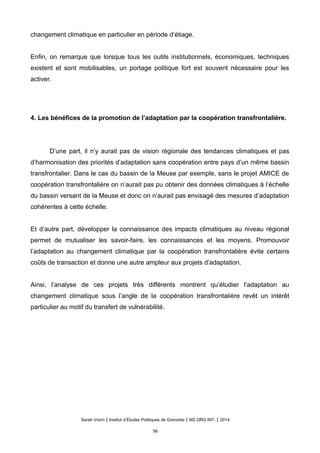 changement climatique en particulier en période d’étiage.
Enfin, on remarque que lorsque tous les outils institutionnels, économiques, techniques
existent et sont mobilisables, un portage politique fort est souvent nécessaire pour les
activer.
4. Les bénéfices de la promotion de l’adaptation par la coopération transfrontalière.
D’une part, il n’y aurait pas de vision régionale des tendances climatiques et pas
d’harmonisation des priorités d’adaptation sans coopération entre pays d’un même bassin
transfrontalier. Dans le cas du bassin de la Meuse par exemple, sans le projet AMICE de
coopération transfrontalière on n’aurait pas pu obtenir des données climatiques à l’échelle
du bassin versant de la Meuse et donc on n’aurait pas envisagé des mesures d’adaptation
cohérentes à cette échelle.
Et d’autre part, développer la connaissance des impacts climatiques au niveau régional
permet de mutualiser les savoir-faire, les connaissances et les moyens. Promouvoir
l’adaptation au changement climatique par la coopération transfrontalière évite certains
coûts de transaction et donne une autre ampleur aux projets d’adaptation.
Ainsi, l’analyse de ces projets très différents montrent qu’étudier l’adaptation au
changement climatique sous l’angle de la coopération transfrontalière revêt un intérêt
particulier au motif du transfert de vulnérabilité.
Sarah Voirin | Institut d’Études Politiques de Grenoble | M2 ORG INT. | 2014
56
 