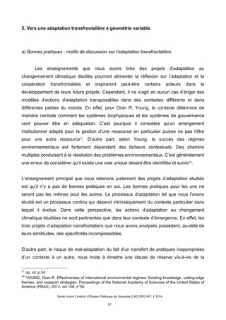 5. Vers une adaptation transfrontalière à géométrie variable.
a) Bonnes pratiques : motifs de discussion sur l’adaptation transfrontalière.
Les enseignements que nous avons tirés des projets d’adaptation au
changemement climatique étudiés pourront alimenter la réflexion sur l’adaptation et la
coopération transfrontalière et inspireront peut-être certains acteurs dans le
développement de leurs futurs projets. Cependant, il ne s’agit en aucun cas d’ériger des
modèles d’actions d’adaptation transposables dans des contextes différents et dans
différentes parties du monde. En effet, pour Oran R. Young, le contexte détermine de
manière centrale comment les systèmes biophysiques et les systèmes de gouvernance
vont pouvoir être en adéquation. C’est pourquoi il considère qu’un arrangement
institutionnel adapté pour la gestion d’une ressource en particulier puisse ne pas l’être
pour une autre ressource47
. D’autre part, selon Young, le succès des régimes
environnementaux est fortement dépendant des facteurs contextuels. Des chemins
multiples conduisent à la résolution des problèmes environnementaux. C’est généralement
une erreur de considérer qu’il existe une voie unique devant être identifiée et suivie48
.
L’enseignement principal que nous retenons justement des projets d’adaptation étudiés
est qu’il n’y a pas de bonnes pratiques en soi. Les bonnes pratiques pour les uns ne
seront pas les mêmes pour les autres. Le processus d’adaptation tel que nous l’avons
étudié est un processus continu qui dépend intrinsèquement du contexte particulier dans
lequel il évolue. Dans cette perspective, les actions d’adaptation au changement
climatique étudiées ne sont pertinentes que dans leur contexte d’émergence. En effet, les
trois projets d’adaptation transfrontaliers que nous avons analysés possèdent, au-delà de
leurs similitudes, des spécificités incompressibles.
D’autre part, le risque de mal-adaptation du fait d’un transfert de pratiques inappropriées
d’un contexte à un autre, nous invite à émettre une clause de réserve vis-à-vis de la
47
op. cit. p.34
48
YOUNG, Oran R. Effectiveness of international environmental regimes: Existing knowledge, cutting-edge
themes, and research strategies. Proceedings of the National Academy of Sciences of the United States of
America (PNAS), 2013, vol 108, n°50.
Sarah Voirin | Institut d’Études Politiques de Grenoble | M2 ORG INT. | 2014
57
 