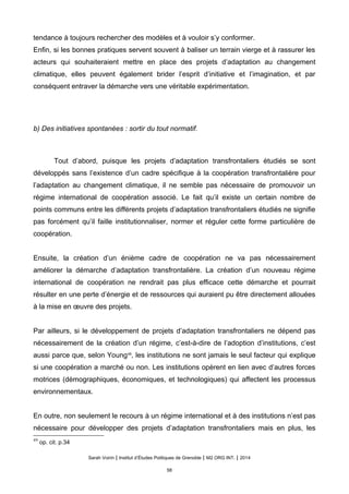 tendance à toujours rechercher des modèles et à vouloir s’y conformer.
Enfin, si les bonnes pratiques servent souvent à baliser un terrain vierge et à rassurer les
acteurs qui souhaiteraient mettre en place des projets d’adaptation au changement
climatique, elles peuvent également brider l’esprit d’initiative et l’imagination, et par
conséquent entraver la démarche vers une véritable expérimentation.
b) Des initiatives spontanées : sortir du tout normatif.
Tout d’abord, puisque les projets d’adaptation transfrontaliers étudiés se sont
développés sans l’existence d’un cadre spécifique à la coopération transfrontalière pour
l’adaptation au changement climatique, il ne semble pas nécessaire de promouvoir un
régime international de coopération associé. Le fait qu’il existe un certain nombre de
points communs entre les différents projets d’adaptation transfrontaliers étudiés ne signifie
pas forcément qu’il faille institutionnaliser, normer et réguler cette forme particulière de
coopération.
Ensuite, la création d’un énième cadre de coopération ne va pas nécessairement
améliorer la démarche d’adaptation transfrontalière. La création d’un nouveau régime
international de coopération ne rendrait pas plus efficace cette démarche et pourrait
résulter en une perte d’énergie et de ressources qui auraient pu être directement allouées
à la mise en œuvre des projets.
Par ailleurs, si le développement de projets d’adaptation transfrontaliers ne dépend pas
nécessairement de la création d’un régime, c’est-à-dire de l’adoption d’institutions, c’est
aussi parce que, selon Young49
, les institutions ne sont jamais le seul facteur qui explique
si une coopération a marché ou non. Les institutions opèrent en lien avec d’autres forces
motrices (démographiques, économiques, et technologiques) qui affectent les processus
environnementaux.
En outre, non seulement le recours à un régime international et à des institutions n’est pas
nécessaire pour développer des projets d’adaptation transfrontaliers mais en plus, les
49
op. cit. p.34
Sarah Voirin | Institut d’Études Politiques de Grenoble | M2 ORG INT. | 2014
58
 