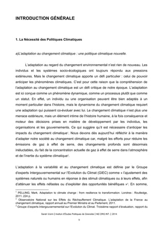 INTRODUCTION GÉNÉRALE
1. La Nécessité des Politiques Climatiques
a)L’adaptation au changement climatique : une politique climatique nouvelle.
L’adaptation au regard du changement environnemental n’est rien de nouveau. Les
individus et les systèmes socio-écologiques ont toujours répondu aux pressions
extérieures. Mais le changement climatique apporte un défi particulier : celui de pouvoir
anticiper les phénomènes climatiques. C’est pour cette raison que la compréhension de
l’adaptation au changement climatique est un défi critique de notre époque. L’adaptation
est ici conçue comme un phénomène dynamique, comme un processus plutôt que comme
un statut. En effet, un individu ou une organisation peuvent être bien adaptés à un
moment particulier dans l’histoire, mais le dynamisme du changement climatique requiert
une adaptation qui puissent co-évoluer avec lui. Le changement climatique n’est plus une
menace extérieure, mais un élément intime de l’histoire humaine, à la fois conséquence et
moteur des décisions prises en matière de développement par les individus, les
organisations et les gouvernements. Ce qui suggère qu’il est nécessaire d’anticiper les
impacts du changement climatique1
. Nous devons dès aujourd’hui réfléchir à la manière
d’adapter notre société au changement climatique car, malgré les efforts pour réduire les
émissions de gaz à effet de serre, des changements profonds sont désormais
inéluctables, du fait de la concentration actuelle de gaz à effet de serre dans l’atmosphère
et de l’inertie du système climatique2
.
L’adaptation à la variabilité et au changement climatique est définie par le Groupe
d’experts Intergouvernemental sur l’Evolution du Climat (GIEC) comme « l’ajustement des
systèmes naturels ou humains en réponse à des stimuli climatiques ou à leurs effets, afin
d’atténuer les effets néfastes ou d’exploiter des opportunités bénéfiques »3
. En somme,
1
PELLING, Mark. Adaptation to climate change : from resilience to transformation. Londres : Routledge,
2011. 224 p.
2
Observatoire National sur les Effets du Réchauffement Climatique. L’adaptation de la France au
changement climatique, rapport annuel au Premier Ministre et au Parlement, 2011.
3
Groupe d’experts Intergouvernemental sur l’Evolution du Climat. Troisième rapport d’évaluation, rapport du
Sarah Voirin | Institut d’Études Politiques de Grenoble | M2 ORG INT. | 2014
5
 