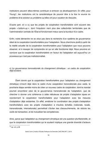 institutions peuvent elles-mêmes contribuer à entraver ce développement. En effet, pour
Young50
, les institutions ont la caractéristique de pouvoir être à la fois la source du
problème et la solution au problème qu’elles ont pour vocation de résoudre.
D’autre part, on a vu que les projets de coopération transfontalière sont souvent des
projets « bottom-up », dont l’impulsion vient plus des collectivités territoriales que de
l’administration centrale de l’État et fonctionnent mieux sans la lourdeur d’un cadre.
Enfin, notre démarche ne se situe pas dans la recherche d’un système de gouvernance
idéal de la coopération transfrontalière pour l’adaptation. Nous cherchons plutôt à partir de
la réalité actuelle de la coopération transfrontalière pour l’adaptation que nous pouvons
observer, et à essayer de comprendre ce qui en elle fonctionne déjà. Nous pouvons en
conclure que la coopération transfrontalière en faveur de l’adaptation est aujourd’hui un
processus qui n’est pas institutionnalisé.
c) La gouvernance transnationale du changement climatique : un cadre de coopération
déjà existant.
Étant donné que la coopération transfrontalière pour l’adaptation au changement
climatique s’inscrit déjà dans le cadre d’une coopération transnationale plus vaste, la
prochaine étape semble moins de créer un nouveau cadre de coopération, dont le mandat
pourrait encombrer celui de la gouvernance transnationale de l’adaptation, que de
chercher à donner une cohérence à cette nébuleuse de projets d’adaptation épars en
coordonnant la coopération transfrontalière pour l’adaptation avec les mesures
d’adaptation déjà existantes. En effet, améliorer la coordination des projets d’adaptation
transfrontaliers avec les projets d’adaptation à d’autres échelles (nationale, locale,
transnationale, internationale) permettrait d’éviter des chevauchements, de réduire les
coûts de transaction, et de mutualiser les compétences.
Ainsi, parce que l’adaptation au changement climatique est une question plurifactorielle, et
que la coopération transfrontalière qui la soutient implique une grande diversité d’acteurs
50
op. cit. p.34
Sarah Voirin | Institut d’Études Politiques de Grenoble | M2 ORG INT. | 2014
59
 