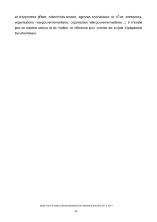 et d’approches (États, collectivités locales, agences spécialisées de l’État, entreprises,
organisations non-gouvernementales, organisation intergouvernementales...), il n’existe
pas de solution unique et de modèle de référence pour orienter les projets d’adaptation
transfrontaliers.
Sarah Voirin | Institut d’Études Politiques de Grenoble | M2 ORG INT. | 2014
60
 