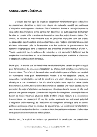 CONCLUSION GÉNÉRALE
L’analyse des trois types de projets de coopération transfrontalière pour l’adaptation
au changement climatique a élargi mon champ de recherche au-delà des politiques
d’adaptation au changement climatique. Elle m’a conduit à étudier le cadre juridique de la
coopération transfrontalière et m’a permis d’en déterminer les outils capables d’influencer
la prise en compte et la promotion de l’adaptation dans les projets transfrontaliers. Par
ailleurs, les résultats de mes entretiens avec les personnes impliquées dans ces projets
de coopération transfrontalière ainsi que les théories des relations internationales que j’ai
étudiées, notamment celle de l’adéquation entre les systèmes de gouvernance et les
systèmes biophysiques dans la résolution des problèmes environnementaux d’Oran R.
Young, confirment mes hypothèses de recherche et me permettent d’affirmer que la
coopération transfrontalière est bel et bien une voie pertinente pour améliorer le processus
d’adaptation au changement climatique.
D’une part, j’ai montré que la coopération transfrontalière peut devenir un point d’appui
pour l’amélioration du processus d’adaptation au changement climatique des territoires
transfrontaliers. Tout d’abord, la coopération transfrontalière permet d’éviter un transfert
de vulnérabilité entre pays transfrontaliers menant à la mal-adaptation. Ensuite, la
coopération transfrontalière permet de construire une vision régionale des tendances
climatiques et une harmonisation des priorités d’adaptation entre pays d’un même bassin
transfrontalier. En effet, la coopération transfrontalière possède une valeur ajoutée pour la
promotion de projet d’adaptation au changement climatique dans la mesure où elle rend
possible une gestion intégrée commune des impacts du changement climatique dans un
bassin de risque traversant plusieurs États. L’intérêt d’avoir recours à la coopération
transfrontalière est également dû au fait qu’elle représente un instrument potentiel
d’intégration (mainstreaming) de l’adaptation au changement climatique dans les autres
politiques publiques à tous les niveaux de gouvernance. La coopération transfrontalière
semble aussi un domaine d’action complémentaire des politiques nationales d’adaptation
et la gouvernance internationale de l’adaptation.
D’autre part, j’ai exploré les facteurs qui permettent de développer une coopération
Sarah Voirin | Institut d’Études Politiques de Grenoble | M2 ORG INT. | 2014
61
 
